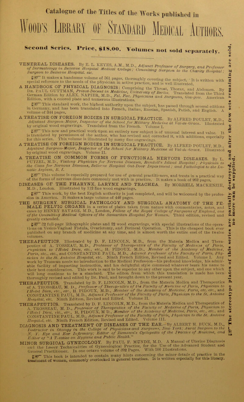 Second Series. Price, $18.00. Volumes not sold separately. VENEREAL DISEASES. By E. L. KEYES AM M D a , „ of Dermatology in Bellevue Hospuul Medical College ■ ’Consultina SuroTT^i ’ and Professor Surgeon to Bellevue Hospital, etc. ' Lomultin0 burgeon to the Chanty Hospital; ^ makes a handsome volume of 361 pages, thoroughly covering Ihp «;ninVc*t • t» io „.,iu special reference to the needs of the physician in active practice, and is well illustrated “ Wlth A HANDBOOK OF PHYSICAL DIAGNOSIS: Comurisincr the Thrnnt urn , Dr. PAUL GUTTMAN, Privat-Docent in Medicine University of Benin rT«™i»^? Abdomen By fiprm™ f.iiHnn lw AT ttv wAPTifn nr tv if 7 if'  OJ tseUln ■ f ranslated 1 rom the Third German Edition by ALK.V. NAPILR, M.D., Fel. Fac. Physicians and Surgeons, Glasgow American Edition, with a colored plate and numerous illustrations. ’ J m™ This standard work the highest authority upon the subject, has passed through several editions in Germany and has been translated into French, Italian, Russian, Spanish, Polish, and English A volume of 344 pages. ’ ’ 6 sician to the St. Antoine Hospital, etc. Ninth French Edition, Revised and Edited. Volume I. Any work by Trosscau needs no introduction to the Medical Profession—his profound knowledge, his admir- able facility of imparting instruction, and Ins delightful styie commend whatever hears his name to their best consideration. This work is said to be superior to any other upon the subject, and one which will long continue to be a standard. The editon from which this translation is made has been thoroughly revised and edited by Dr. Paul, and brought down to the present year. THERAPEUTICS. Translated by D. F. LINCOLN, M.D , from the Materia Medica and Therapeutics of A. TROSSEAU, M. D., Professor of Therapeutics of the Faculty of Medicine of Paris, Physician to l'Hotel Dieu, etc., etc., II. FIDOUX, M.D., Member of the Academy of Medicine. Paris, etc. etc., and CONSTANTINE PAUL, M.D., Adjunct Professor of the Faculty of Paris, Physician to the St. Antoine Hospital, etc. Ninth Edition, Revised and Edited. Volume II. J'nuii, LU..L/„ ^ — ^ _ ITospU.il, etc. Ninth French Edition. Revised and Edited. Volume ill. DIAGNOSIS AND TREATMENT OF DISEASES OF THE EAR—By ALBERT H. BUCK, M.D., Instructor in Otology in the College of Physicians and Surgeons, New York; Aural Surgeon to the N. Y. Eye and Ear Infirmary; Editor of Ziemssen's Cyclopedia of the Practice of Medicine, and Editor OJ “4 T, eatise on Hygiene and Public Healthy MINOR SURGICAL GYNECOLOGY. By TAUL F. MUNDE, M.D. A Manual of Uterine Diagnosis and the Lesser Technicalities of Gynecological Practice, for the Use of the Advanced Student and General Practitioner. In one octavo volume of 392 Pages. With oOO Illustrations. Fff This book is intended to contain many hints concerning the minor details of practice in the treatment of women, commonly overlooked in general treatises. It is written especially for this library.