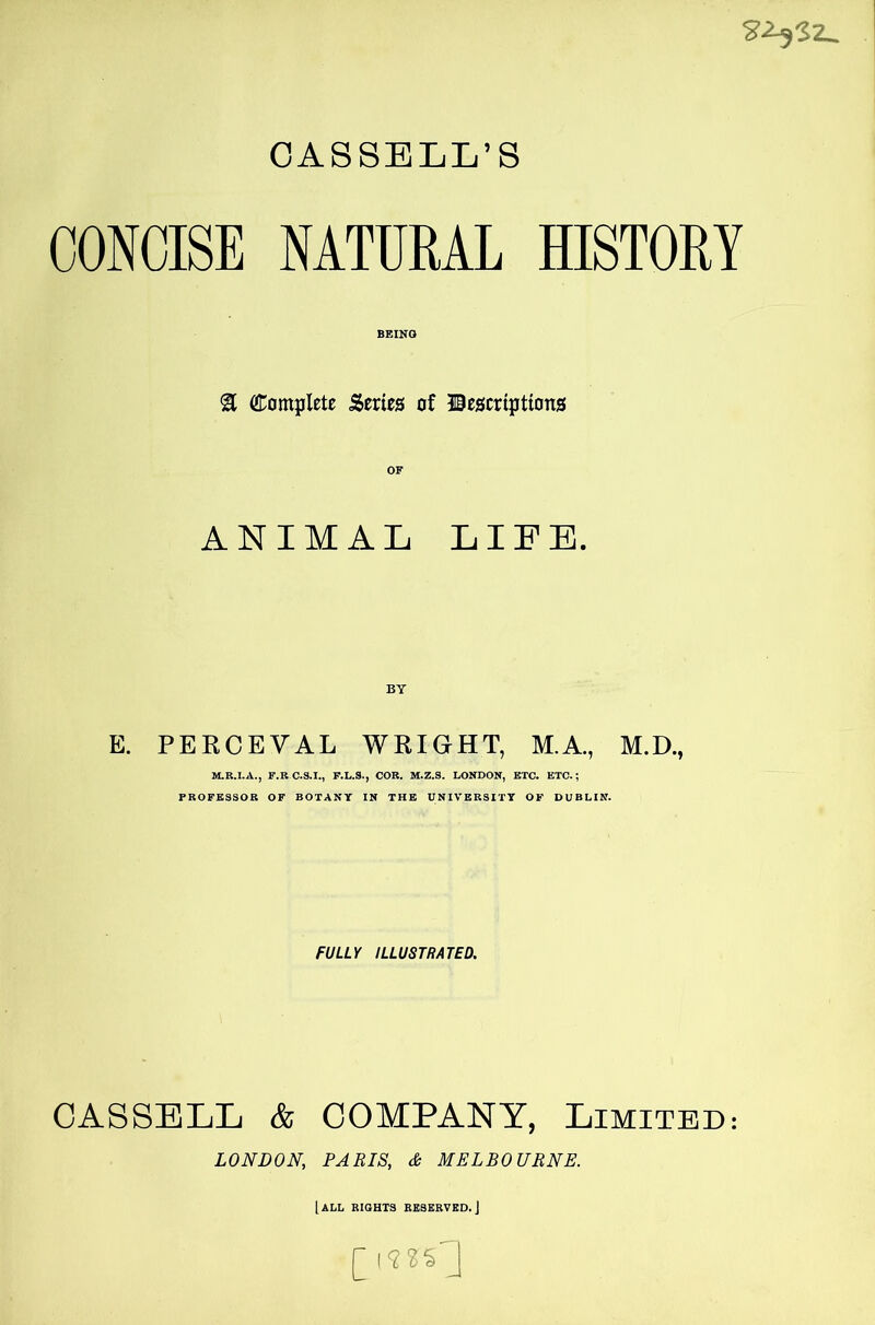 CASSELL’S CONCISE NATURAL HISTORY BEING 3 Complete Series of descriptions ANIMAL LIEE. E. PERCEVAL WRIGHT, M.A., M.D., M.R.I.A., F.RC.S.I., F.L.S., COR. M.Z.S. LONDON, ETC. ETC.; PROFESSOR OF BOTANY IN THE UNIVERSITY OF DUBLIN. FULLY ILLUSTRATED. CASSELL & COMPANY, Limited: LONDON, PARIS, 6 MELBOURNE. [all rights reserved. J (jm^