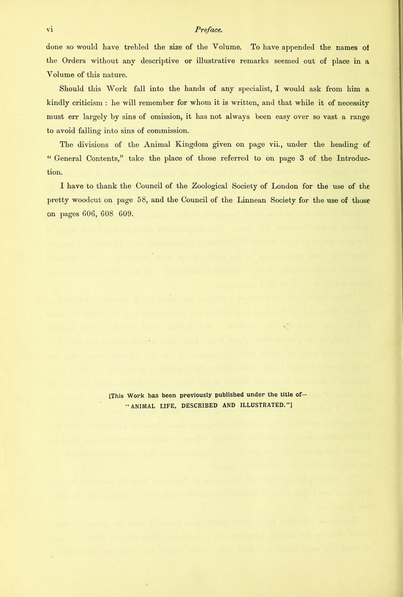 done so would have trebled the size of the Volume. To have appended the names of the Orders without any descriptive or illustrative remarks seemed out of place in a Volume of this nature. Should this Work fall into the hands of any specialist, I would ask from him a kindly criticism : he will remember for whom it is written, and that while it of necessity must err largely by sins of omission, it has not always been easy over so vast a range to avoid falling into sins of commission. The divisions of the Animal Kingdom given on page vii., under the heading of “ General Contents,” take the place of those referred to on page 3 of the Introduc- tion. I have to thank the Council of the Zoological Society of London for the use of the pretty woodcut on page 58, and the Council of the Linnean Society for the use of those on pages 606, 608 609. [This Work has been previously published under the title of— ANIMAL LIFE, DESCRIBED AND ILLUSTRATED.”]