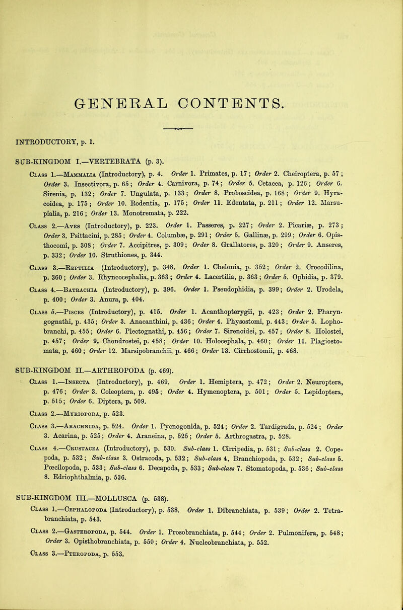 GENERAL CONTENTS INTRODUCTORY, p. 1. SUB-KINGDOM I.—VERTEBRATA (p. 3). Class 1.—Mammalia (Introductory), p. 4. Order 1. Primates, p. 17; Order 2. Cheiroptera, p. 57 ; Order 3. Insectivora, p. 65; Order 4. Carnivora, p. 74; Order 5. Cetacea, p. 126 ; Order 6. Sirenia, p. 132; Order 7. Ungulata, p. 133; Order 8. Proboscidea, p. 168; Order 9. Hyra- coidea, p. 175; Order 10. Rodentia, p. 175; Order 11. Edentata, p. 211; Order 12. Marsu- pialia, p. 216 ; Order 13. Monotremata, p. 222. Class 2.—Aves (Introductory), p. 223. Order 1. Passeres, p. 227; Order 2. Picariae, p. 273 ; Order 3. Psittacini, p. 285 ; Order 4. Columbaa, p. 291; Order 5. Gallinae, p. 299 ; Order 6. Opis- thocomi, p. 308 ; Order 7. Accipitres, p. 309; Order 8. Grallatores, p. 320 ; Order 9. Anseres, p. 332; Order 10. Struthiones, p. 344. Class 3.—Reptilia (Introductory), p. 348. Order 1. Chelonia, p. 352; Order 2. Crocodilina, p. 360 ; Order 3. Rhyncocephalia, p. 363 ; Order 4. Lacertilia, p. 363 ; Order 5. Ophidia, p. 379. Class 4.—Batrachia (Introductory), p. 396. Order 1. Pseudophidia, p. 399; Order 2. Urodela, p. 400; Order 3. Anura, p. 404. Class 5.—Pisces (Introductory), p. 415. Order 1. Acanthopterygii, p. 423; Order 2. Pharyn- gognathi, p. 435 ; Order 3. Anacanthini, p. 436 ; Order 4. Physostomi, p. 443; Order 5. Lopho- branchi, p. 455 ; Order 6. Plectognathi, p. 456 ; Order 7. Sirenoidei, p. 457 ; Order 8. Holostei, p.457; Order 9. Chondrostei, p. 458; Order 10. Holocephala, p. 460; Order 11. Plagiosto- mata, p. 460; Order 12. Marsipobranchii, p. 466; Order 13. Cirrhostomii, p. 468. SUB-KINGDOM H.—ARTHROPODA (p. 469). Class 1.—Insecta (Introductory), p. 469. Order 1. Hemiptera, p. 472; Order 2. Neuroptera, p. 476; Order 3. Coleoptera, p. 496; Order 4. Hymenoptera, p. 501; Order 5. Lepidoptera, p. 515; Order 6. Diptera, p. 509. Class 2.—Myriopoda, p. 523. Class 3.—Arachnida, p. 524. Order 1. Pycnogonida, p. 524; Order 2. Tardigrada, p. 524 ; Order 3. Acarina, p. 525; Order 4. Araneina, p. 525 ; Order 5. Arthrogastra, p. 528. Class 4.—Crustacea (Introductory), p. 630. Sub-class 1. Cirripedia, p. 531; Sub-class 2. Cope- poda, p. 532 ; Sub-class 3. Ostracoda, p. 532; Sub-class 4. Branchiopoda, p. 532; Sub-class 5. Poecilopoda, p. 533; Sub-class 6. Decapoda, p. 533; Sub-class 7. Stomatopoda, p. 536 ; Sub-class 8. Edriophthalmia, p. 636. SUB-KINGDOM III.—MOLLUSCA (p. 538). Class 1.—Cephalopoda (Introductory), p. 538. Order 1. Dibranchiata, p. 539; Order 2. Tetra- branchiata, p. 543. Class 2. Gasteropoda, p. 544. Order 1. Prosobranchiata, p. 544; Order 2. Pulmonifera, p. 548; Order 3. Opistbobrancbiata, p. 550; Order 4. Nucleobranchiata, p. 552. Class 3.—Pteropoda, p. 553.