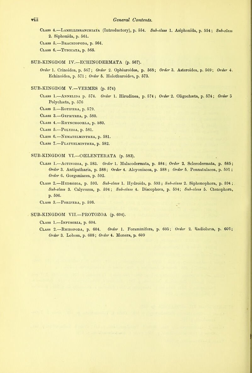 Class 4.—Lamellibranchiata (Introductory), p. 554. Sub-class 1. Asiphonida, p. 554; Sub-class 2. Siphonida, p. 561. Class 5.—Brachiopoda, p. 564. Class 6.—Tunicata, p. 565. SUB-KINGDOM IV.— ECHINODERMATA (p. 567). Order 1. Crinoidea, p. 567; Order 2. Ophiuroidoa, p. 568; Order 3. Asteroidea, p. 569; Order 4. Echinoidea, p. 571 ; Order 6. Holothuroidea, p. 573. SUB-KINGDOM V.—VERMES (p. 574) Class 1.—Annelida p. 574. Order 1. Hirudinea, p. 574 ; Order 2. Oligochaeta, p. 574; Order 3 Polychasta, p. 576 Class 2.—Rotifera, p. 579. Class 3.—Gephyrea, p. 580. Class 4.—Rhynchoccela, p. 580. Class 5.—Polyzoa, p. 581. Class 6.—Nematelminthea, p. 581. Class 7.—Platyelminthea, p. 582. SUB-KINGDOM VI.—CCELENTERATA (p. 583). Class 1.—Actinozoa, p. 583. Order 1. Malacodermata, p. 684; Order 2. Sclerodermata, p. 685; Order 3. Antipatharia, p. 588; Order 4. Alcyoniacea, p. 588 ; Order 5. Pennatulacea, p. 591 ; Order 6. Gorgoniacea, p. 592. Class 2.—Hydrozoa, p. 593. Sub-class 1. Ilydroida, p. 593 ; Sub-class 2. Siphonophora, p. 594 ; Sub-class 3. Calycozoa, p. 594; Sub-class 4. Discophora, p. 594; Sub-class 5. Ctenophora, p. 596. Class 3.—Porifera, p. 598. SUB-KINGDOM VII.—PROTOZOA (p. 604). Class 1.—Infusoria, p. 604. Class 2.—Rhizopoda, p. 604. Order 1. Foraminifcra, p. 605; Order 2. Radiolana, p. 606;