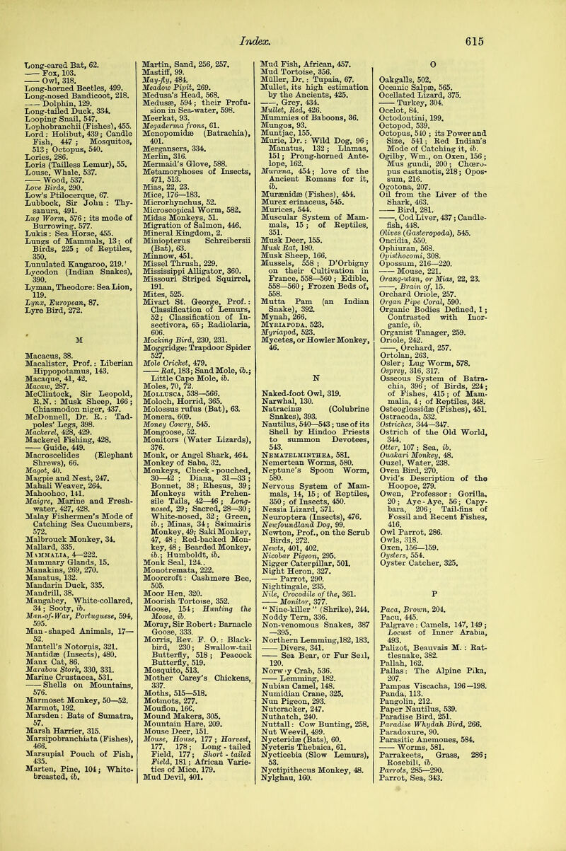 Long-eared Bat, 62. Fox, 103. Owl, 318. Long-horned Beetles, 499. Long-nosed Bandicoot, 218. —— Dolphin, 129. Long-tailed Duck, 334. Looping Snail, 547. Lophobranchii (Fishes), 455. Lord: Holibut, 439; Candle Fish, 447 ; Mosquitos, 513; Octopus, 540. Lories, 286. Loris (Tailless Lemur), 55. Louse, Whale, 537. Wood, 537. Love Birds, 290. Low’s Ptilocerque, 67. Lubbock, Sir John : Thy- sanura, 491. Lug Worm, 576 ; its mode of Burrowing. 577. Lukis : Sea Horse, 455. Lungs of Mammals, 13; of Birds, 225 ; of Reptiles, 350. Lunulated Kangaroo, 219. ‘ Lycodon (Indian Snakes), 390. Lyman, Theodore: Sea Lion, 119. Lynx, European, 87. Lyre Bird, 272. M Macacus, 38. Macalister, Prof.: Liberian Hippopotamus, 143. Macaque, 41, 42. Macaw, 287. McClintock, Sir Leopold, R.N. : Musk Sheep, 166; Chiasmodon niger, 437. McDonnell, Dr. R. : Tad- poles’ Legs, 398. Mackerel, 428, 429. Mackerel Fishing, 428. Guide, 449. Maeroscelides (Elephant Shrews), 66. Magot, 40. Magpie and Nest, 247. Mahali Weaver, 264. Mahoohoo, 141. Maigre, Marine and Fresh- water, 427, 428. Malay Fishermen’s Mode of Catching Sea Cucumbers, 572. Malbrouck Monkey, 34. Mallard, 335. Mammalia, 4—222. Mammary Glands, 15. Manakins, 269, 270. Manatus, 132. Mandarin Duck, 335. Mandrill, 38. Mangabey, White-collared, 34; Sooty, ib. Man-of-War, Portuguese, 594, 595. Man-shaped Animals, 17— 52. Mantell’s Notornis, 321. Mantidae (Insects), 480. Manx Cat, 86. Marabou Stork, 330, 331. Marine Crustacea, 531. Shells on Mountains, 576. Marmoset Monkey, 50—52. Marmot, 192. Marsden: Bats of Sumatra, 57. Marsh Harrier, 315. Marsipobranchiata (Fishes), 466. Marsupial Pouch of Fish, 435. Marten, Pine, 104; White- breasted, ib. Martin, Sand, 256, 257. Mastiff, 99. May-fly, 484. Meadow Pipit, 269. Medusa’s Head, 568. Medusae, 594; their Profu- sion in Sea-water, 598. Meerkat, 93. Megaderma frons, 61. Menopomidae (Batraehia), 401. Mergansers, 334. Merlin, 316. Mermaid’s Glove, 588. Metamorphoses of Insects, 471, 513. Mias, 22, 23. Mice, 176—183. Microrhynchus, 52. Microscopical Worm, 582. Midas Monkeys, 51. Migration of Salmon, 446. Mineral Kingdom, 2. Miniopterus Schreibersii (Bat), 63. Minnow, 451. Missel Thrush, 229. Mississippi Alligator, 360. Missouri Striped Squirrel, 191. Mites, 525. Mivart St. George. Prof.: Classification of Lemurs, 52; Classification of In- sectivora, 65; Radiolaria, 606. Mocking Bird, 230, 231. Moggridge: Trapdoor Spider 527. Mole Cricket, 479. Rat, 183; Sand Mole, ib.; Little Cape Mole, ib. Moles, 70, 72. Mollusca, 538—566. Moloch, Horrid, 365. Molossus rufus (Bat), 63. Monera, 609. Money Cowry, 545. Mongoose, 52. Monitors (Water Lizards), 376. Monk, or Angel Shark, 464. Monkey of Saba, 32. Monkeys, Cheek-pouched, 30—42 ; Diana, 31—33 ; Bonnet, 38; Rhesus, 39; Monkeys with Prehen- sile Tails, 42—46 ; Long- nosed, 29; Sacred, 28—30; White-nosed, 32; Green, ib.; Minas, 34; Saimairis Monkey, 49; Saki Monkey, 47, 48; Red-backed Mon- key, 48; Bearded Monkey, ib.; Humboldt, ib. Monk Seal, 124.. Monotremata, 222. Moorcroft: Cashmere Bee, 505. Moor Hen, 320. Moorish Tortoise, 352. Moose, 154; Hunting the Moose, ib. Moray, Sir Robert: Barnacle Goose, 333. Morris, Rev. F. O. : Black- bird, 230; Swallow-tail Butterfly, 518; Peacock Butterfly, 519. Mosquito, 513. Mother Carey’s Chickens, 337 Moths, 515—518. Motmots, 277. Mouflon, 166. Mound Makers, 305. Mountain Hare, 209. Mouse Deer, 151. Mouse, House, 177; Harvest, 177, 178 ; Long - tailed Field, 177; Short - tailed Field, 181; African Varie- ties of Mice, 179. Mud Devil, 401. Mud Fish, African, 457. Mud Tortoise, 356. Muller, Dr.: Tupaia, 67. Mullet, its high estimation by the Ancients, 425. , Grey, 434. Mullet, Red, 426. Mummies of Baboons, 36. Mungos, 93. Muntjac, 155. Murie, Dr. : Wild Dog, 96 ; Manatus, 132; Llamas, 151; Prong-homed Ante- lope, 162. Murcena, 454; love of the Ancient Romans for it, ib. Muraenidse (Fishes), 454. Mures erinaceus, 545. Muriees, 544. Muscular System of Mam- mals, 15; of Reptiles, 351. Musk Deer, 155. Musk Rat, 180. Musk Sheep, 166. Mussels, 558 ; D’Orbigny on their Cultivation in France, 558—560 ; Edible, 558—560; Frozen Beds of, 558. Mutta Pam (an Indian Snake), 392. Mynah, 266. Myriapoda. 523. Myriapod, 523. Mycetes, or Howler Monkey, 46. N Naked-foot Owl, 319. Narwhal, 130. Natracinae (Colubrine Snakes), 393. Nautilus, 540—543; use of its Shell by Hindoo Priests to summon Devotees, 543. Nematelminthea, 581. Nemertean Worms, 580. Neptune’s Spoon Worm, 580. Nervous System of Mam- mals, 14, 15; of Reptiles, 350; of Insects, 450. Nessia Lizard, S71. Neuroptera (Insects), 476. Newfoundland Hog, 99. Newton, Prof., on the Scrub Birds, 272. Newts, 401, 402. Nicobar Pigeon, 295. Nigger Caterpillar, 501. Night Heron, 327. Parrot, 290. Nightingale, 235. Nile, Crocodile of the, 361. Monitor, 377. “Nine-killer” (Shrike), 244. Noddy Tern, 336. Non-venomous Snakes, 387 —395. Northern Lemming,182,183. Divers, 341. Sea Bear, or Fur Seal, 120. Norw y Crab, 536. Lemming, 182. Nubian Camel, 148. Numidian Crane, 325. Nun Pigeon, 293. Nutcracker, 247. Nuthatch, 240. Nuttall: Cow Bunting, 258. Nut Weevil, 499. Nycteridas (Bats), 60. Nyeteris Thebaica, 61. Nycticebia (Slow Lemurs), 53. Nyctipithecus Monkey, 48. Nylghau, 160. O Oakgalls, 502. Oceanic Salpae, 565. Ocellated Lizard, 375. Turkey, 304. Ocelot, 84. Octodontini, 199. Octopod, 539. Octopus, 540 ; its Power and Size, 541; Red Indian's Mode of Catching it, ib. Ogilby, Win., on Oxen, 156; Mus gundi, 200 ; Choeru- pus castanotis, 218; Opos- sum, 216. Ogotona, 207. Oil from the Liver of the Shark, 463. Bird, 281. , Cod Liver, 437; Candle- fish, 448. Olives (Gasteropoda), 545. Oncidia, 550. Ophiuran, 568. Opisthocomi, 308. Opossum, 216—220. Mouse, 221. Orang-utan, or Mias, 22, 23. , Brain of, 15. Orchard Oriole, 257. Organ Pipe Coral, 590. Organic Bodies Defined, 1; Contrasted with Inor- ganic, ib. Organist Tanager, 259. Oriole, 242. , Orchard, 257. Ortolan, 263. Osier; Lug Worm, 578. Osprey, 316, 317. Osseous System of Batra- chia, 396; of Birds, 224; of Fishes, 415; of Mam- malia, 4; of Reptiles, 348. Osteoglossidae (Fishes), 451. Ostracoda, 532. Ostriches, 344—347. Ostrich of the Old World, 344 Otter,* 107 ; Sea, ib. Ouakari Monkey, 48. Ouzel, Water, 238. Oven Bird, 270. Ovid’s Description of the Hoopoe, 279. Owen, Professor: Gorilla, 20; Aye-Aye, 56; Capy- bara, 206; Tail-fins of Fossil and Recent Fishes, 416. Owl Parrot, 286. Owls, 318. Oxen, 156—159. Oysters, 554. Oyster Catcher, 325. P Paca, Brown, 204. Pacu, 445. Palgrave: Camels, 147, 149; Locust of Inner Arabia, 493. Palizot, Beauvais M. : Rat- tlesnake, 382. Pallah, 162. Pallas: The Alpine Pika, 207. Pampas Viscacha, 196—198. Panda, 113. Pangolin, 212. Paper Nautilus, 539. Paradise Bird, 251. Paradise Whydah Bird, 266. Paradoxure, 90. Parasitic Anemones, 584. ■ Worms, 581. Parrakeets, Grass, 286 ; Rosebill, ib. Parrots, 285—290. Parrot, Sea, 343.