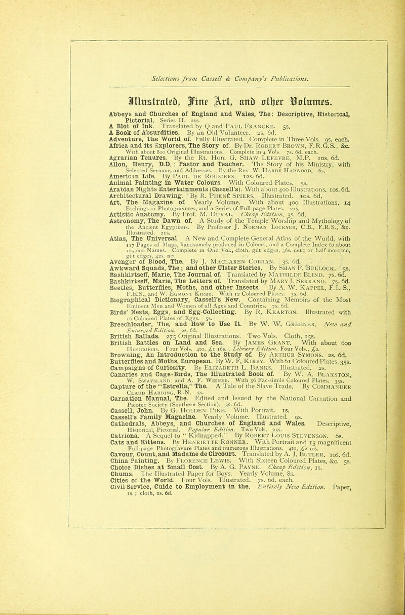 IlltiBiraieb, IFim JVrt, aitb otljer Volumes. Abbeys and Churches of England and Wales, Tbe: Descriptive, Historical, Pictorial. Series II. 2is. A Blot of Ink. Translated by Q and Paul Francke. 5s. A Book of Absurdities. By an Old Volunteer. 2s. 6d. Adventure, The World of. Fully Illustrated. Complete in Three Vols. 9s. each. Africa and its Explorers, The Story of. By Dr. Robert Brown, F.R.G.S., &c. With about 800 Original Illustrations. Complete in 4 Vols. 7s. 6d. each. Agrarian Tenures. By the Rt. Hon. G. Shaw Lefevre, M.P. ios. 6d. Allon, Henry, D.D. : Pastor and Teacher. The Story of his Ministry, with Selected Sermons and Addresses. By the Rev. W. Hardy Harwood. 6s. American Life. By Paul de Rousiers. 12s. 6d. Animal Painting in Water Colours. With Coloured Plates. 5s. Arabian Nights Entertainments (Cassell’s). With about 400 Illustrations, ios. 6d. Architectural Drawing. By R. ;Phen£ Spiers. Illustrated, tos. 6d. Art, The Magazine of. Yearly Volume. With about 400 Illustrations, 14 Etchings or Photogravures, and a Series of Full-page Plates. 21s. Artistic Anatomy. By Prof. M. Duval. Cheap Edition, 3s. 6d. Astronomy, The Dawn of. A Study of the Temple Worship and Mythology of the Ancient Egyptians. By Professor J. Norman Lockyer, C.B., F.R. S., &c. Illustrated. 21s. Atlas, The Universal. A New and Complete General Atlas of the World, with 117 Pages of Maps, handsomely produced in Colours, and a Complete Index ro about 125.000 Names. Complete in One Vol., cloth, gilt edges, 36s. net; or half-morocco, gilt edges, 42s. net. .< Avenger of Blood, The. By J. Maclaren Cobban. 3s. 6d. Awkward Squads, The ; and other Ulster Stories. By Shan F. Bullock. 3s. Bashkirtseff, Marie, The Journal of. Translated by Mathilde Blind. 7s. 6d. Bashkirtseff, Marie, The Letters of. Translated by Mary], Serrano. 7s. 6d. Beetles, Butterflies, Moths, and other Insects. By A. W. Rappel, F.L.S., F.E.S., and W. Egmont Kirby. With 12 Coloured Plates. 3s. 6d. Biographical Dictionary, Cassell’s New. Containing Memoirs of the Most Eminent Men and Women of all Ages and Countries. 7s. 6d. Birds’ Nests, Eggs, and Egg-Collecting. By R, Kearton. Illustrated with 16 Coloured Plates of Eggs. 5s. Breechloader, The, and How to Use It. By W. W. Greener. New and Enlarged Edition. 2s. 6d. British Ballads. 275 Original Illustrations. Two Vols. Cloth, 15s. British Battles on Land and Sea. By James Grant. With about 600 Illustrations. Four Vols. 4to, £ 1 16s. ; Library Edition, Four Vols., £2. Browning, An Introduction to the Study of. By Arthur Symons. 2s. 6d. Butterflies and Moths, European. By W. F. Kirby. With 61 Coloured Plates, 35s. Campaigns of Curiosity. By Elizabeth L. Banks. Illustrated. 2s. Canaries and Cage-Birds, The Illustrated Book of. By W. A. Blakston, W. Svvaysland. and A. F. Wiener. With 56 Fac-simile Coloured Plates. 35s. Capture of the “Estrella,” The. A Tale of the Slave Trade. By Commander Claud Harding, R.N. 5s. Carnation Manual, The. Edited and Issued by the National Carnation and Picotee Society (Southern Section). 3s. 6d. Cassell, John. By G. Holden Pike. With Portrait, is. Cassell’s Family Magazine. Yearly Volume. Illustrated. 9s. Cathedrals, Abbeys, and Churches of England and Wales. Descriptive, Historical, Pictorial. Popular Edition. Two Vols. 25s. Catriona. A Sequel to “ Kidnapped. By Robert Louis Stevenson. 6s. Cats and Kittens. By Henriette Ronner. With Portrait and 13 magnificent Full-page Photogravure Plates and numerous Illustrations. 4to, £1 ios. Cavour, Count, and Madame de Circourt. Translated by A. J. Butler, ios. 6d. China Painting. By Florence Lewis. With Sixteen Coloured Plates, &c. 5s. Choice Dishes at Small Cost. By A. G. Payne. Cheap Edition, is. Chums. The Illustrated Paper for Boys. Yearly Volume, 8s. Cities of the World. Four Vols. Illustrated. 7s. 6d. each. Civil Service, Guide to Employment in the. Entirely New Edition. Paper, is.; cloth, is. 6d.