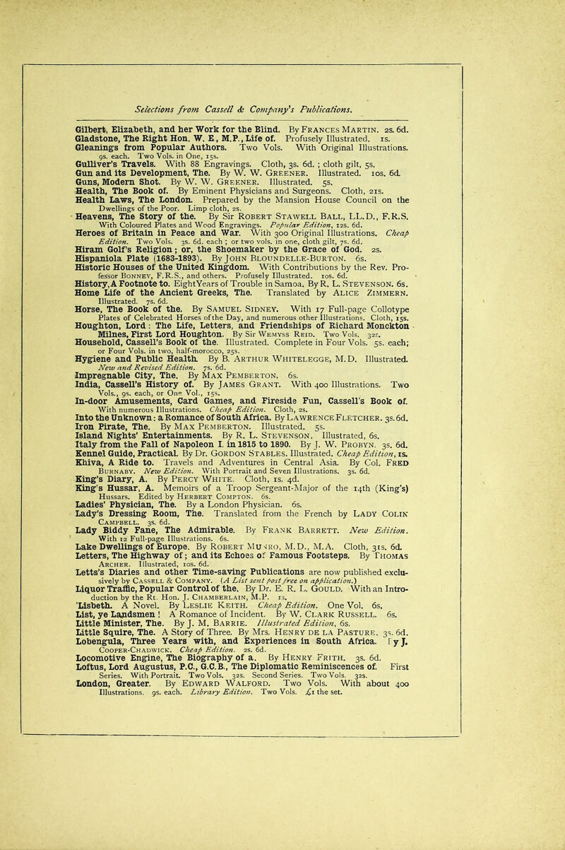 Gilbert, Elizabeth, and her Work for the Blind. By Frances Martin. 2s. 6d. Gladstone, The Eight Hon. W. E, M.P., Life of. Profusely Illustrated, is. Gleanings from Popular Authors. Two Vols. With Original Illustrations. 9s. each. Two Vols. in One, 15s. Gulliver’s Travels. With 88 Engravings. Cloth, 3s. 6d. ; cloth gilt, 5s. Gun and its Development, The. By W. W. Greener. Illustrated. 10s. 6d. Guns, Modern Shot. By W. W. Greener. Illustrated. 5s. Health, The Book Of. By Eminent Physicians and Surgeons. Cloth, 21s. Health Laws, The London. Prepared by the Mansion House Council on the Dwellings of the Poor. Limp cloth, 2s. Heavens, The Story of the. By Sir Robert Stawell Ball, LL.D., F.R.S. With Coloured Plates and Wood Engravings. Popular Edition, 12s. 6d. Heroes of Britain in Peace and War. With 300 Original Illustrations. Cheap Edition. Two Vols. 3s. 6d. each ; or two vols. in one, cloth gilt, 7s. 6d. Hiram Golf’s Religion; or, the Shoemaker by the Grace of God. 2s. Hispaniola Plate (1683-1893). By John Bloundelle-Burton. 6s. Historic Houses of the United Kingdom. With Contributions by the Rev. Pro- fessor Bonney, F.R.S., and others. Profusely Illustrated. 10s. 6d. History, A Footnote to. EightYears of Trouble in Samoa. ByR. L. Stevenson. 6s. Home Life of the Ancient Greeks, The. Translated by Alice Zimmern. Illustrated. 7s. 6d. Horse, The Book of the. By Samuel Sidney. With 17 Full-page Collotype Plates of Celebrated Horses of the Day, and numerous other Illustrations. Cloth, 15s. Houghton, Lord : The Life, Letters, and Friendships of Richard Monckton Milnes, First Lord Houghton. By Sir Wemyss Reid. Two Vols. 32s. Household, Cassell’s Book of the. Illustrated. Complete in Four Vols. 5s. each; or Four Vols. in two, half-morocco, 25s. Hygiene and Public Health. By B. Arthur Whitelegge, M.D. Illustrated. New and Revised Edition. 7s. 6d. Impregnable City, The. By Max Pemberton. 6s. India, CasseU’s History of. By James Grant. With 400 Illustrations. Two Vols., 9s. each, or One Vol., 15s. In-door Amusements, Card Games, and Fireside Fun, Cassell's Book of. With numerous Illustrations. Cheap Edition. Cloth, 2s. Into the Unknown: a Romance of South Africa. By L a wrence Fletcher. 3s. 6d. Iron Pirate, The. By Max Pemberton. Illustrated. 5s. Island Nights’ Entertainments. By R. L. Stevenson. Illustrated, 6s. Italy from the Fall of Napoleon I. in 1815 to 1890. By J. W. Probyn. 3s. 6d. Kennel Guide, Practical. By Dr. Gordon Stables. Illustrated. Cheap Edition, is. Khiva, A Ride to. Travels and Adventures in Central Asia. By Col. Fred Burnaby. New Edition. With Portrait and Seven Illustrations. 3s. 6d. King’s Diary, A. By Percy White. Cloth, is. 4d. King's Hussar, A. Memoirs of a Troop Sergeant-Major of the 14th (King’s) Hussars. Edited by Herbert Compton. 6s. Ladies’ Physician, The. By a London Physician. 6s. Lady’s Dressing Room, The. Translated from the French by Lady Colin Campbell. 3s. 6d. Lady Biddy Fane, The Admirable. By Frank Barrett. New Edition. With 12 Full-page Illustrations. 6s. Lake Dwellings of Europe. By Robert Mu^iro, M.D., M.A. Cloth, 31s. 6d. Letters, The Highway of; and its Echoes of Famous Footsteps. By Thomas Archer. Illustrated, 10s. 6d. Letts’s Diaries and other Time-saving Publications are now published exclu- sively by Cassell & Company. (A List sent post free on application.) Liquor Traffic, Popular Control of the. By Dr. E. R. L. Gould. With an Intro- duction by the Rt. Hon. J. Chamberlain, M.P. is. 'Lisbeth. A Novel. By Leslie Keith. Cheap Edition. One Vol. 6s. List, ye Landsmen ! A Romance of Incident. By W. Clark Russell. 6s. Little Minister, The. By J. M. Barrie. Illustrated Edition, 6s. Little Squire, The. A Story of Three. By Mrs. Henry de la Pasture. 3s. 6d. Lobengula, Three Years with, and Experiences in South Africa, f y J. Cooper-Chadwick. Cheap Edition. 2s. 6d. Locomotive Engine, The Biography of a. By Henry Frith. 3s. 6d. Loftus, Lord Augustus, P.C., G.C.B., The Diplomatic Reminiscences of. First Series. With Portrait. Two Vols. 32s. Second Series. Two Vols. 32s. London, Greater. By Edward Walford. Two Vols. With about 400 Illustrations. 9s. each. Library Edition. Two Vols. pi the set.