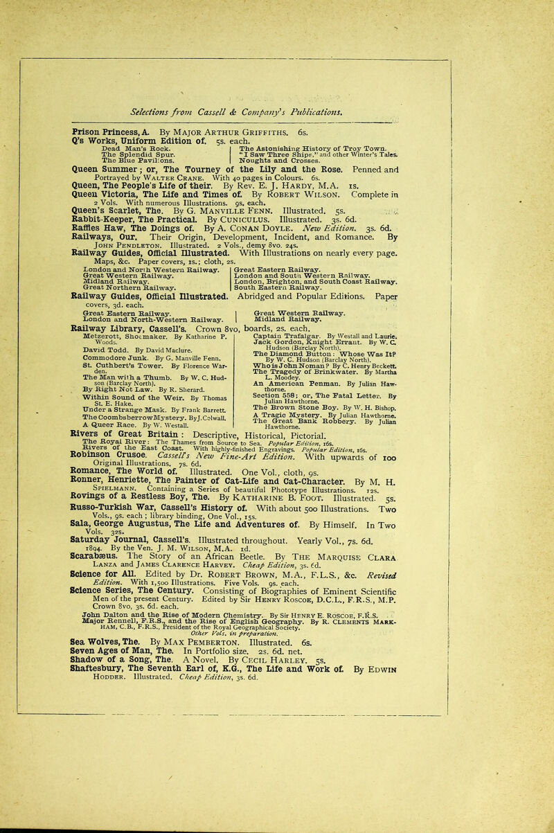 Prison Princess, A. By Major Arthur Griffiths. 6s. Q’s Works, Uniform Edition of. 5s. each. Bead Man’s Rock. The Splendid Spur. The Blue Pavilions. The Astonishing History of Troy Town. “ I Saw Three Ships,” and other Winter’s Tales. Noughts and Crosses. Queen Summer; or, The Tourney of the Lily and the Rose. Penned and Portrayed by Walter Crane. With 40 pages in Colours. 6s. Queen, The People’s Life of their. By Rev. E. J. Hardy, M.A. is. Queen Victoria, The Life and Times of. By Robert Wilson. Complete in 2 Vols. With numerous Illustrations. 9s. each. Queen’s Scarlet, The. By G. Manville Fenn. Illustrated. 5s. Rabbit-Keeper, The Practical. By Cuniculus. Illustrated. 3s. 6d. Raffles Haw, The Doings of. By A. Conan Doyle. New Edition. 3s. 6d. Railways, Our. Their Origin, Development, Incident, and Romance. By John Pendleton. Illustrated. 2 Vols., demy 8vo. 24s. Railway Guides, Official Illustrated. With Illustrations on nearly every page. Maps, &c. Paper covers, is.; cloth, 2s. London and North Western Railway. Great Eastern Railway. Great Western Railway. London and South Western Railway. Midland Railway. London, Brighton, and South Coast Railway. Great Northern Railway. South Eastern Railway. Railway Guides, Official Illustrated. Abridged and Popular Editions. Paper covers, 3d. each. Great Eastern Railway. London and North-Western Railway. Railway Library, Cassell’s. Crown 8vo, boards, 2s. each, Metzerott, Shoemaker. By Katharine P. Woods. David Todd. By David Maclure. Commodore Junk. By G. Manville Fenn. St. Cuthbert’s Tower. By Florence War- den. The Man with a Thumb. By W. C. Hud- son (Barclay North). By Right Not Law. By R. Sherard. Within Sound of the Weir. By Thomas St. E. Hake. Under a Strange Mask. By Frank Barrett The CoombsberrowMystery. ByJ.Colwall. A Queer Race. By W. Westall. Rivers of Great Britain : Descriptive, Historical, Pictorial. The Royal River: The Thames from Source to Sea. Popular Edition, 16s. _ -tt.lvers O* the East Coast. With highly-finished Engravings. Popular Edition, 16s. Robinson Crusoe. Cassells New Fine-Art Edition. With upwards of Original Illustrations, ys. 6d. Romance, The World of. Illustrated. One Vol., cloth, 9s. Ronner, Henriette, The Painter of Cat-Life and Cat-Character. By M. . Spielmann. Containing a Series of beautiful Phototype Illustrations. 12s. Rovings of a Restless Boy, The. By Katharine B. Foot. Illustrated. Russo-Turkish War, Cassell's History of. With about 500 Illustrations. Vols., 9s. each ; library binding, One Vol., 15s. Sala, George Augustus, The Life and Adventures of. By Himself. In Two Vols. 32s. Great Western Railway. Midland Railway. Captain Trafalgar. By Westall and Laurie. Jack Gordon, Knight Errant. By W. C. Hudson (Barclay North). The Diamond Button: Whose Was ItP By W. C. Hudson (Barclay North). Who is John Noman? By C. Henry Beckett. The Tragedy of Brinkwater. By Martha L. Moodey. An American Penman. By Julian Haw- thorne. Section 558; or. The Fatal Letter. By Julian Hawthorne. The Brown Stone Boy. By W. H. Bishop. A Tragic Mystery. By Julian Hawthorne. The Great Bank Robbery. By Julian Hawthorne. IOO H. 53- Two Saturday Journal, Cassell's. Illustrated throughout. Yearly Vol., 7s. 6d. 1894. By the Ven. J. M. Wilson, M.A. id. Scarabseus. The Story of an African Beetle. Bv The Marquise Clara Lanza and James Clarence Harvey. Cheap Edition, 3s. 6d. Science for All. Edited by Dr. Robert Brown, M.A., F.L.S., &c. Revised Edition. With 1,500 Illustrations. Five Vols. 9s. each. Science Series, The Century. Consisting of Biographies of Eminent Scientific Men of the present Century. Edited by Sir Henry Roscoe, D.C.L., F.R.S., M.P. Crown 8vo, 3s. 6d. each. John Dalton and the Rise of Modern Chemistry. By Sir Henry E. Roscoe, F.R.S. Major Rennell, F.R.S., and the Rise of English Geography. By R. Clements Mark- ham, C.B., F.R.S., President of the Royal Geographical Society. Other Vols. in preparation. Sea Wolves, The. By Max Pemberton. Illustrated. 6s. Seven Ages of Man, The. In Portfolio size. 2s. 6d. net. Shadow of a Song, The. A Novel. By Cecil Harley. 5s. Shaftesbury, The Seventh Earl of, K.G., The Life and Work of. By Edwin Hodder. Illustrated. Cheap Edition, 3s. 6d.