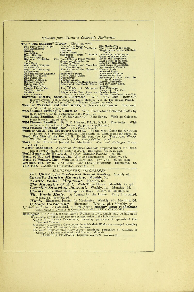 The “Belle Sauvage” Library. Cloth, 2s. each. Tlie Fortunes of Nigel. .bast of the Barons. Guy Mannering. Shirley. Coningsby. <”• Mary Barton. The Antiquary. Nicholas Nickleby. Two Vols. Jane Eyre. Wuthering Heights. The Praine. Night and Morning. Kenilworth. The Ingoldsby Legends. Tower of London. The Pioneers. Charles O’Malley. Barnaby Rudge. Cakes and Ale. The King’s Own. People I have Met. The Pathfinder. Evelina. Scott’s Poems. Universal History, Illustrations, Adventures of Mr. Ledbury. Ivanhoe. Oliver Twist. fA Selections from Hood’s Works. Longfellow’s Prose Works. Sense and Sensibility. Lytton’s Plays. Tales, Poems, and Sketches (Bret Harte). The Prince of the House of David. Sheridan’s Plays. Uncle Tom’s Cabin. Deerslayer. Eugene Aram. Jack Hinton, the Guardsman. Rome and the Early Chris- tians. The Trials of Margaret Lyndsay. Edgar Allan Poe. Prose and Old Mortality. The Hour and the Man. Washington Irving’s Sketch- Book. Last Days of Palmyra. Tales of the Borders. Pride and Prejudice. Last of the Mohicans. Heart of Midlothian. Last Days of Pompeii. Yellowplush Papers. Handy Andy. Selected Plays. American Humour. Sketches by Boz. Macaulay’s Lays and Se- lected Essays. Harry Lorrequer. Old Curiosity Shop. Rienzi. The Talisman. Pickwick. Two Vols. Scarlet Letter. Martin Chuzzlewit. Two Vols. Poetry. Selections from. Cassell’s Illustrated. With nearly One Thousand Vol. I. Early and Greek History.—Vol. II. The Roman Period.— Vol. III. The Middle Ages.—Vol. IV. Modern History. 9s. each. Vicar of Wakefield and other Works, by Oliver Goldsmith. Illustrated. 3s. 6d. ; cloth, gilt edges, 5s. Water-Colour Painting, A Course of. With Twenty-four Coloured Plates by R. P. Leitch, and full Instructions to the Pupil. 5s. Wild Birds, Familiar. By W. Swaysland. Four Series. With 40 Coloured Plates in each. 12s. 6d. each. Wild Flowers, Familiar. By F. E. Hulme, F.L.S., F.S.A. Five Series. With 40 Coloured Plates in each. (In sets only, price on application.) Wild Flowers Collecting Book. In Six Parts, 4d. each. Windsor Castle, The Governor's Guide to. By the Most Noble the Marquis of Lorne, K.T. Profusely Illustrated. Limp Cloth, is. Cloth boards, gilt edges. 2s. Wood, The Life of the Rev. J. G. By his Son, the Rev. Theodore Wood. With Portrait. Extra crown 8vo, cloth. Cheap Edition. 3s. 6d. Work. The Illustrated Journal for Mechanics. New and Enlarged Series. Vol. VII. 4S. “ Work’’Handbooks. A Series of Practical Manuals prepared under the Direc- tion ofPAULN. Hasluck, Editor of Work. Illustrated. Cloth, is. each. World Beneath the Waters, A. By Rev. Gerard Bancks. 3s. 6d. World of Wit and Humour, The. With 400 Illustrations. Cloth, 7s. 6d. World of Wonders, The. With 400 Illustrations. Two Vols. 7s. 6d. each. Wrecker, The. By R. L. Stevenson and Lloyd Osbourne. Illustrated. 6s. Yule Tide. Cassell’s Christmas Annual, is. ILL USTRA TED MA GAZINES. The Quiver, for s unday and General Reading. Monthly, 6d. Cassell’s Family Magazine. Monthly, 6d. “ Little Folks” Magazine. Monthly, 6d. The Magazine of Art. With Three Plates. Monthly, is. 4d. Cassell’s Saturday Journal. Weekly, id.; Monthly, 6d. Chums. The Illustrated Paper for Boys. Weekly, id.; Monthly, 6d. The Paris Mode. A Journal for the Home. Fully Illustrated. Weekly, id. ; Monthly, 6d.  * Work. Illustrated Journal for Mechanics. Weekly, id.; Monthly, 6d. Cottage Gardening. Illustrated. Weekly, |d. ; Monthly, 3d. » * Fuii particulars of CASSELL & COMPANY’S Monthly Serial Publications wilt be found in Cassf.ll & Company’s COMP1.E1E CATALOGUE. Catalogues of Cassell & Company’s Publications, which may be had at all Booksellers’, or will be sent post free on application to the Publishers Cassell’s Complete Catalogue, containing particulars of upwards of One Thousand Volumes. Cassell’s Classified Catalogue, in which their Works are arranged according to price, from Threepence to Fifty Guineas. Cassell's Educational Catalogue, containing particulars ol Cassell & Company’s Educational Works and Students’ Manuals. CASSELL & COMPANY, Limited, Ludgate ill, London.