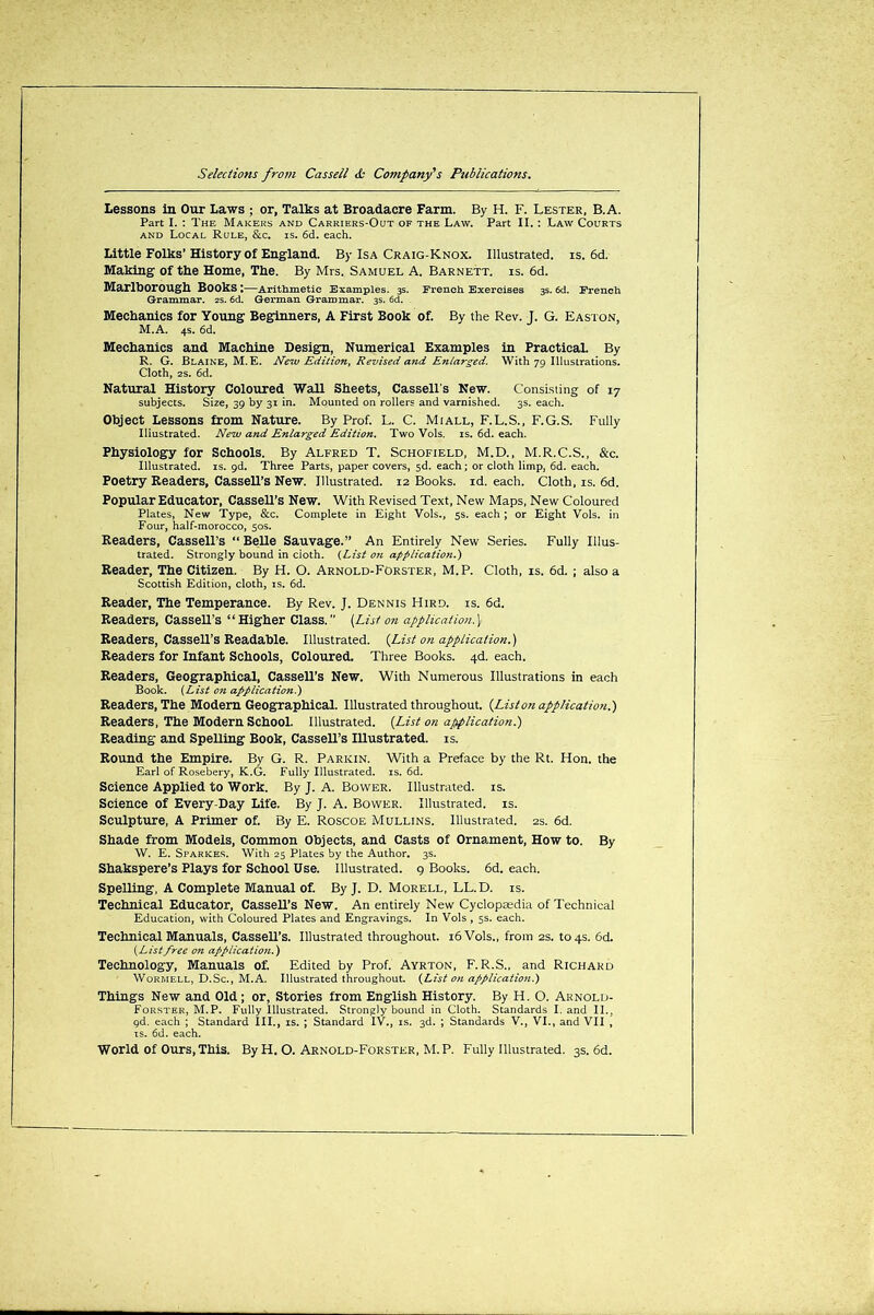 Lessons in Our Laws ; or, Talks at Broadacre Farm. By H. F. Lester, B.A. Part I. : The Makers and Carriers-Out of the Law. Part II.: Law Courts and Local Rule, &c. is. 6d. each. Little Folks’History of England. By Isa Craig-Knox. Illustrated, is. 6d. Making of the Home, The. By Mrs. Samuel A. Barnett, is. 6d. Marlborough Books ;—Arithmetic Examples. 3s. French Exercises 3s. 6d. French Grammar. 2s. 6d. German Grammar. 3s. 6d. Mechanics for Young Beginners, A First Book of. By the Rev. J. G. Easton, M.A. 4s. 6d. Mechanics and Machine Design, Numerical Examples in Practical. By R. G. Blaine, M. E. New Edition, Revised and Enlarged. With 79 Illustrations. Cloth, 2S. 6d. Natural History Coloured Wall Sheets, Cassell's New. Consisting of 17 subjects. Size, 39 by 31 in. Mounted on rollers and varnished. 3s. each. Object Lessons from Nature. By Prof. L. C. Miall, F.L.S., F.G.S. Fully Iliustrated. New and Enlarged Edition. Two Vols. is. 6d. each. Physiology for Schools. By Alfred T. Schofield, M.D., M.R.C.S., &c. Illustrated, is. 9d. Three Parts, paper covers, 3d. each; or cloth limp, 6d. each. Poetry Readers, Cassell’s New. Illustrated. 12 Books, id. each. Cloth, is. 6d. Popular Educator, Cassell’s New. With Revised Text, New Maps, New Coloured Plates, New Type, &c. Complete in Eight Vols., 5s. each ; or Eight Vols. in Four, half-morocco, 50s. Readers, Cassell’s “Belle Sauvage.” An Entirely New Series. Fully Illus- trated. Strongly bound in cioth. (List on application.) Reader, The Citizen. By H. O. Arnold-Forster, M.P. Cloth, is. 6d. ; also a Scottish Edition, cloth, is. 6d. Reader, The Temperance. By Rev. J. Dennis Hird. is. 6d. Readers, Cassell’s “Higher Class.’’ [List on application.) Readers, Cassell’s Readable. Illustrated. [List on application.) Readers for Infant Schools, Coloured. Three Books. 4d. each. Readers, Geographical, Cassell’s New. With Numerous Illustrations in each Book. (List on application.) Readers, The Modem Geographical. Illustrated throughout. {Liston application.) Readers, The Modern School. Illustrated. (List on application.) Reading and Spelling Book, Cassell’s Illustrated, is. Round the Empire. By G. R. Parkin. With a Preface by the Rt. Hon. the Earl of Rosebery, K.G. Fully Illustrated, is. 6d. Science Applied to Work. By J. A. Bower. Illustrated, is. Science of Every-Day Life. By J. A. Bower. Illustrated, is. Sculpture, A Primer of. By E. Roscoe Mullins. Illustrated. 2s. 6d. Shade from Models, Common Objects, and Casts of Ornament, How to. By W. E. Sparkes. With 25 Plates by the Author. 3s. Shakspere’s Plays for School Use. Illustrated. 9 Books. 6d. each. Spelling, A Complete Manual of. By J. D. Morell, LL. D. is. Technical Educator, Cassell’s New. An entirely New Cyclopaedia of Technical Education, with Coloured Plates and Engravings. In Vols , 5s. each. Technical Manuals, Cassell’s. Illustrated throughout. 16 Vols., from 2s. to 4s. 6d. (Listfree on application.) Technology, Manuals of. Edited by Prof. Ayrton, F. R.S., and Richard Wormell, D.Sc., M.A. Illustrated throughout. (List on application.) Things New and Old; or, Stories from English History. By H. O. Arnold- Forster, M.P. Fully Illustrated. Strongly bound in Cloth. Standards I. and II., gd. each ; Standard III., is. ; Standard IV., is. 3d. ; Standards V., VI., and VII , is. 6d. each. World of Ours,This. By H. O. Arnold-Forster, M.P. Fully Illustrated. 3s. 6d.