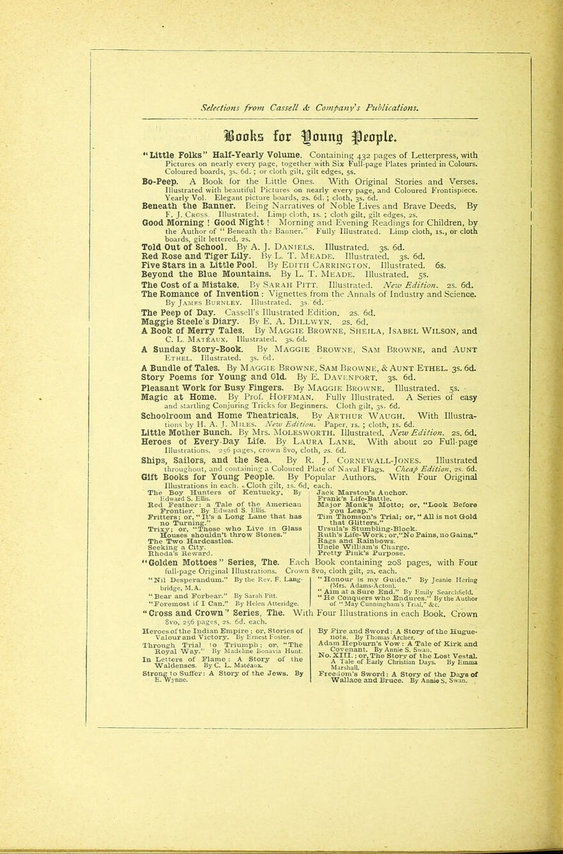 Hooks for fjomtg fkopk. “Little Folks” Half-Yearly Volume. Containing 432 pages of Letterpress, with Pictures on nearly every page, together with Six Full-page Plates printed in Colours. Coloured boards, 3s. 6d. ; or cloth gilt, gilt edges, 5s. Bo-Peep. A Book for the Little Ones. With Original Stories and Verses. Illustrated with beautiful Pictures on nearly every page, and Coloured Frontispiece. Yearly Vol. Elegant picture boards, 2s. 6d. ; cloth, 3s. 6d. Beneath the Banner. Being Narratives ol Noble Lives and Brave Deeds. By F. J. Cross. Illustrated. Limp cloth, is. ; cloth gilt, gilt edges, 2s. Good Morning' ! Good Night ! Morning and Evening Readings for Children, by the Author of “ Beneath th; Banner.” Fully Illustrated. Limp cloth, is., or cloth boards, gilt lettered, 2s. Told Out of School. By A. J. Daniels. Illustrated. 3s. 6d. Red Rose and Tiger Lily. Bv L. T. Meade. Illustrated. 3s. 6d. Five Stars in a Little Pool. By Edith Carrington. Illustrated. 6s. Beyond the Blue Mountains. By L. T. Meade. Illustrated. 5s. The Cost of a Mistake. By Sarah Pitt. Illustrated. New Edition. 2s. 6d. The Romance of Invention : Vignettes from the Annals of Industry and Science. By James Burnley. Illustrated. 3s. 6d. The Peep of Day. Cassell’s Illustrated Edition. 2s. 6d. Maggie Steele's Diary. By E. A. Dillwyn. 2s. 6d. A Book of Merry Tales. By Maggie Browne, Sheila, Isabel Wilson, and C. L. Mat£aux. Illustrated. 3s. 6d. A Sunday Story-Book. By Maggie Browne, Sam Browne, and Aunt Ethel. Illustrated. 3s. 6d. A Bundle of Tales. By Maggie Browne, Sam Brovvne, & Aunt Ethel. 3s. 6d. Story Poems for Young and Old. By E. Davenport. 3s. 6d. Pleasant Work for Busy Fingers. By Maggie Browne. Illustrated. 5s. Magic at Home. By Prof. Hoffman. Fully Illustrated. A Series of easy and startling Conjuring Tricks for Beginners. Cloth gilt, 3s. 6d. Schoolroom and Home Theatricals. By Arthur Waugh. With Illustra- tions by H. A. J. Miles. New Edition. Paper, rs. ; cloth, is. 6d. Little Mother Bunch. By Mrs. Molesworth. Illustrated. New Edition. 2s. 6d. Heroes of Every-Day Life. By Laura Lane. With about 20 Full-page Illustrations. 256 pages, crown 8vo, cloth, 2s. 6d. Ships, Sailors, and the Sea. By R. J. Cornewall-Jones. Illustrated throughout, and containing a Coloured Plate of Naval Flags. Cheap Edition, 2s. 6d. Gift Books for Young People. By Popular Authors. With Four Original Illustrations in each. . Cloth gilt, is. 6d The Boy Hunters of Kentucky, By Edward S. Ellis. Red Feather: a Tale of the American Frontier. By Edward S. Ellis. Fritters; or, “ It’s a Long Lane that has no Turning.” Trixy; or, “Those who Live in Glass Houses shouldn’t throw Stones.” The Two Hardeastles. Seeking a City. Rhoda’s Reward. each. Jack Marston’s Anchor. Frank’s Life-Battle. Major Monk’s Motto; or, “Look Before you Leap.” Tim Thomson’s Trial; or, “All is not Gold that Glitters.” Ursula’s Stumbling-Block. Ruth’s Life-Work; or,“No Pains, no Gains.” Rags and Rainbows. Uncle William’s Charge. Pretty Pink’s Purpose. “Golden Mottoes” Series, The. Each Book containing 208 pages, with Four full-page Original Illustrations. Crown 8vo, cloth gilt, 2s. each. “Nil Desperandum.” By the Rev. F. Lang- bridge, M.A. “Bear and Forbear.” By Sarah Pitt. “Foremost if I Can.” By Helen Atteridge. “ Cross and Crown” Series, The. With 8vo, 256 pages, 2s. 6d. each. Heroes of the Indian Empire ; or. Stories of Valour and Victory. By Ernest Foster. Through Trial 10 Triumph; or, “The Royal Way.” By Madeline Bonavia Hunt. In Letters of Flame : A Story of the Waldenses. By C. L. Mat^aux. Strong to Suffer: A Story of the Jews. By E. Wynne. “Honour is my Guide.” By Jeanie Hering (Mrs. Adams-Acton). “ Aim at a Sure End.” By Emily Searchfield. “He Conquers who Endures.” By the Author of “ May Cunningham’s Trial,” &c. Four Illustrations in each Book. Crown By Fire and Sword: A Story of the Hugue- nots. By Thomas Archer. Adam Hepburn’s Vow : A Tale of Kirk and Covenant. By Annie S. Swan. No. XIII.; or. The Story of the Lost Vestal. A Tale of Early Christian Days. By Emma Marshall. Freedom’s Sword: A Story of the Days of Wallace and Bruce. By Annie S. Swan.