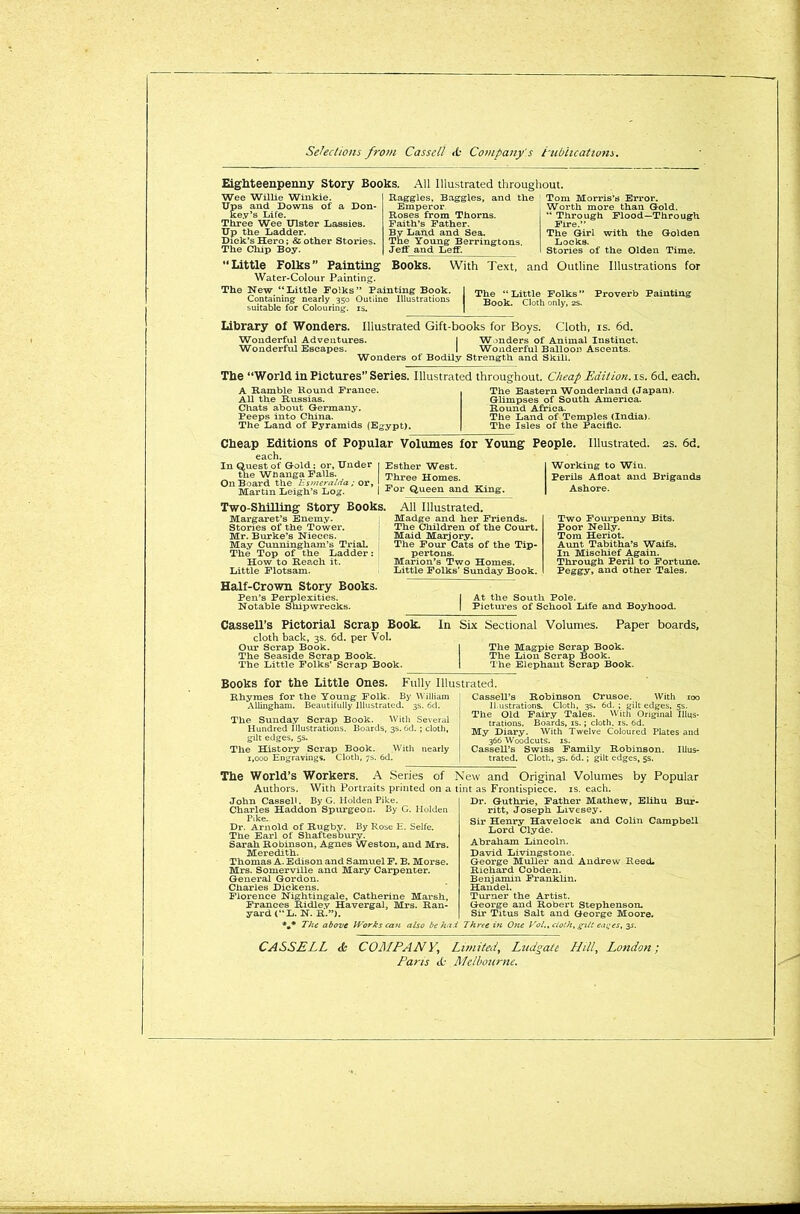 Eighteenpenny Story Books. Wee Willie Winkie. Ups and Downs of a Don- key’s Life. Three Wee Ulster Lassies. Up the Ladder. Dick’s Hero; & other Stories. The Chip Boy. “Little Folks” Painting Water-Colour Painting. All Illustrated throughout. Baggies, Baggies, and the Emperor. Roses from Thorns. Faith’s Father. By Land and Sea. The Young Berringtons. Jeff and Leff. Tom Morris’s Error. Worth more than Gold. “ Through Flood—Through Fire.” The Girl with the Golden Locks. Stories of the Olden Time. Books. With Text, and Outline Illustrations for The New “Little Folks” Painting Book. Containing nearly 350 Outline Illustrations suitable for Colouring, is. The “ Little Folks ” Proverb Painting Book. Cloth only, 2s. Library of Wonders. Illustrated Gift-books for Boys. Cloth, is. 6d. Wonderful Adventures. I Wonders of Animal Instinct. Wonderful Escapes. I Wonderful Balloon Ascents. Wonders of Bodily Strength and Skill. The “World in Pictures” Series. Illustrated throughout. Cheap Edition, is. 6d. each. A Ramble Round France. All the Russias. Chats about Germany. Peeps into China. The Land of Pyramids (Egypt). The Eastern Wonderland (Japan). Glimpses of South America. Round Africa. The Land of Temples (India). The Isles of the Pacific. Cheap Editions of Popular Volumes for Young People. Illustrated. 2s. 6d. each. In Quest of Gold; or. Under the Wtanga Falls. On Board the Esmeralda ; or, Martin Leigh’s Log. Esther West. Three Homes. For Queen and King. Working to Win. Perils Afloat and Brigands Ashore. Two-Shilling Story Books. Margaret’s Enemy. Stories of the Tower. Mr. Burke’s Nieces. May Cunningham’s Trial. The Top of the Ladder : How to Reach it. Little Flotsam. All Illustrated. Madge and her Friends. The Children of the Court. Maid Marjory. The Four Cats of the Tip- pertons. Marion’s Two Homes. Little Folks’ Sunday Book. Two Fourpenny Bits. Poor Nelly. Tom Heriot. Aunt Tabitha’s Waifs. In Mischief Again. Through Peril to Fortune. Feggy, and other Tales. Half-Crown Story Books. Pen’s Perplexities. Notable Shipwrecks. I At the South Pole. I Pictures of School Life and Boyhood. Cassell’s Pictorial Scrap Book. cloth back, 3s. 6d. per Vol. Our Scrap Book. The Seaside Scrap Book. The Little Folks’ Scrap Book. In Six Sectional Volumes. Paper boards, 1 The Magpie Scrap Book. The Lion Scrap Book. I The Elephant Scrap Book. Books for the Little Ones. Rhymes for the Young Folk. Allingham. Beautifully Illustrated. The Sunday Scrap Book. With Several Hundred Illustrations. Boards, 3s. 6d. ; cloth, gilt edges, 5s. The History Scrap Book. With nearly 1,000 Engravings. Cloth, 7s. 6d. Cassell’s Robinson Crusoe. With 100 I Lustrations. Cloth, 3s. 6d. ; gilt edges, 5s. The Old Fairy Tales. With Original Illus- trations. Boards, is.; cloth, is. 6d. My Diary. With Twelve Coloured Plates and , 366 Woodcuts, is. ! Cassell’s Swiss Family Robinson. Illus- ! trated. Cloth, 3s. 6d.; gilt edges, 5s. Fully Illustrated. By William l 3s. 6d. Tbe World’s Workers. A Series of New and Original Volumes by Popular Authors. With Portraits printed on a tint as Frontispiece, is. each. John Cassell. By G. Holden Pike. Charles Haddon Spurgeon. By C. Holden Pike. Dr. Arnold of Rugby. By Rose E. Selfe. The Earl of Shaftesoury. Sarah Robinson, Agnes Weston, and Mrs. Meredith. Thomas A. Edison and Samuel F. B. Morse. Mrs. Somerville and Mary Carpenter. General Gordon. Charles Dickens. Florence Nightingale, Catherine Marsh, Frances Ridley Havergal, Mrs. Ran- yard (“L. N. R.”). Dr. Guthrie, Father Mathew, Elihu Bur- ritt, Joseph Livesey. Sir Henry Havelock and Colin Campbell Lord Clyde. Abraham Lincoln. David Livingstone. George Muller and Andrew Reed. Richard Cobden. Benjamin Franklin. Handel. Turner the Artist. George and Robert Stephenson. Sir Titus Salt and George Moore. *m* The above Works can also be had Three in One Vol., clolh, g~ilt eatpes, 3^. CASSELL & COMPANY, Limited, Ludgate Hill, London; Pans tO Melbourne.