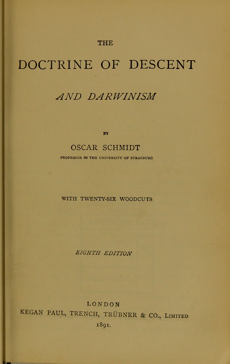 DOCTRINE OF DESCENT AND DARWINISM BY OSCAR SCHMIDT KIOFESSOR IN THE UNIVERSITY OF STRASBURC WITH TWENTY-SIX WOODCUTS EIGHTH EDITION LONDON KEGAN PAUL, TRENCH, TRUBNER & CO., Limited 1891.
