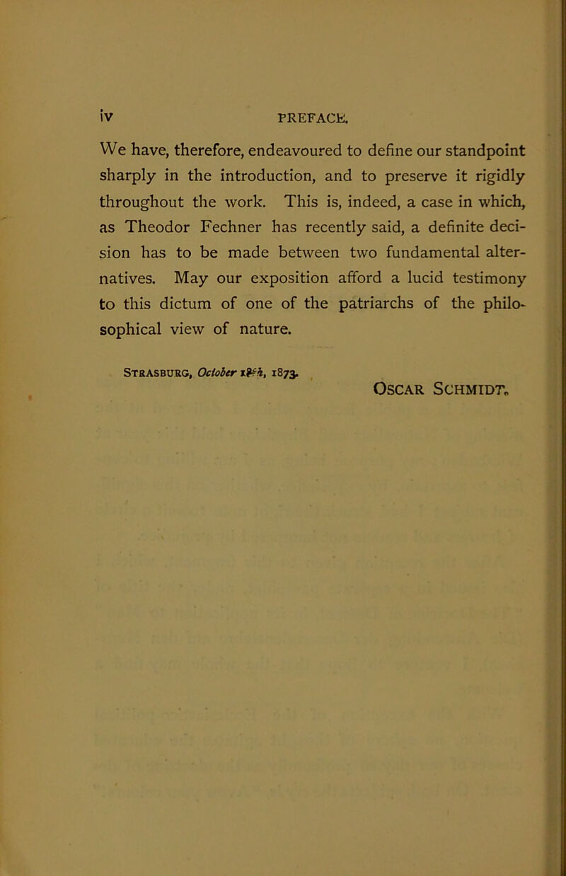 We have, therefore, endeavoured to define our standpoint sharply in the introduction, and to preserve it rigidly throughout the work. This is, indeed, a case in which, as Theodor Fechner has recently said, a definite deci- sion has to be made between two fundamental alter- natives. May our exposition afford a lucid testimony to this dictum of one of the patriarchs of the philo* sophical view of nature. Strasburg, October 1873. Oscar Schmidt^