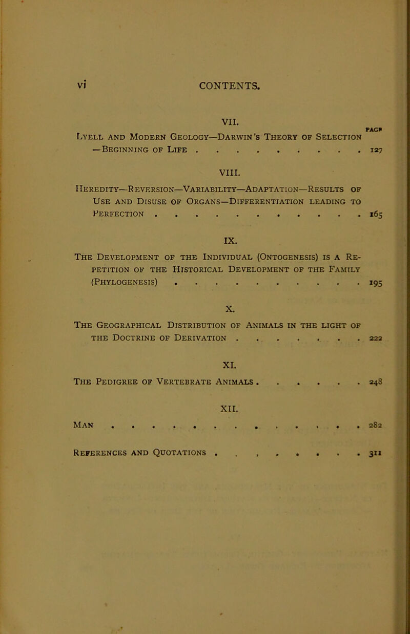 VII. PAG* Lyell and Modern Geology—Darwin’s Theory of Selection — Beginning of Life 127 VIII. Heredity—R eversion—Variability—Adaptation—Results of Use and Disuse of Organs—Differentiation leading to Perfection 165 IX. The Development of the Individual (Ontogenesis) is a Re- petition OF the Historical Development of the Family (Phylogenesis) 195 X. The Geographical Distribution of Animals in the light of THE Doctrine of Derivation 222 XI. The Pedigree of Vertebrate Animals 248 XII. Man 282 3»* References and Quotations