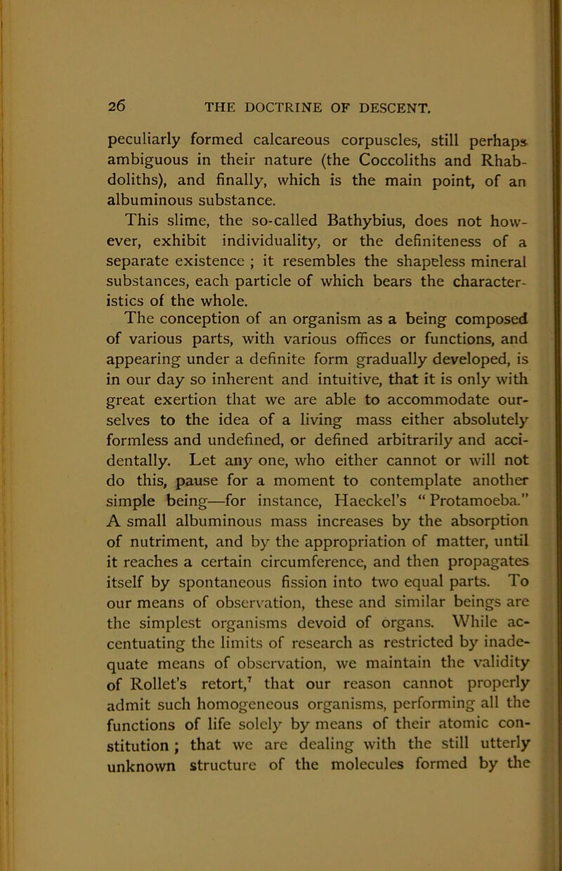 peculiarly formed calcareous corpuscles, still perhaps ambiguous in their nature (the Coccoliths and Rhab- doliths), and finally, which is the main point, of an albuminous substance. This slime, the so-called Bathybius, does not how- ever, exhibit individuality, or the definiteness of a separate existence ; it resembles the shapeless mineral substances, each particle of which bears the character- istics of the whole. The conception of an organism as a being composed of various parts, with various offices or functions, and appearing under a definite form gradually developed, is in our day so inherent and intuitive, that it is only with great exertion that we are able to accommodate our- selves to the idea of a living mass either absolutely formless and undefined, or defined arbitrarily and acci- dentally. Let any one, who either cannot or will not do this, pause for a moment to contemplate another simple being—for instance, Haeckel’s “ Protamoeba.” A small albuminous mass increases by the absorption of nutriment, and by the appropriation of matter, until it reaches a certain circumference, and then propagates itself by spontaneous fission into two equal parts. To our means of observation, these and similar beings are the simplest organisms devoid of organs. While ac- centuating the limits of research as restricted by inade- quate means of obseiwation, we maintain the validity of Rollet’s retort,’ that our reason cannot properly admit such homogeneous organisms, performing all the functions of life solely by means of their atomic con- stitution ; that we arc dealing with the still utterly unknown structure of the molecules formed by the