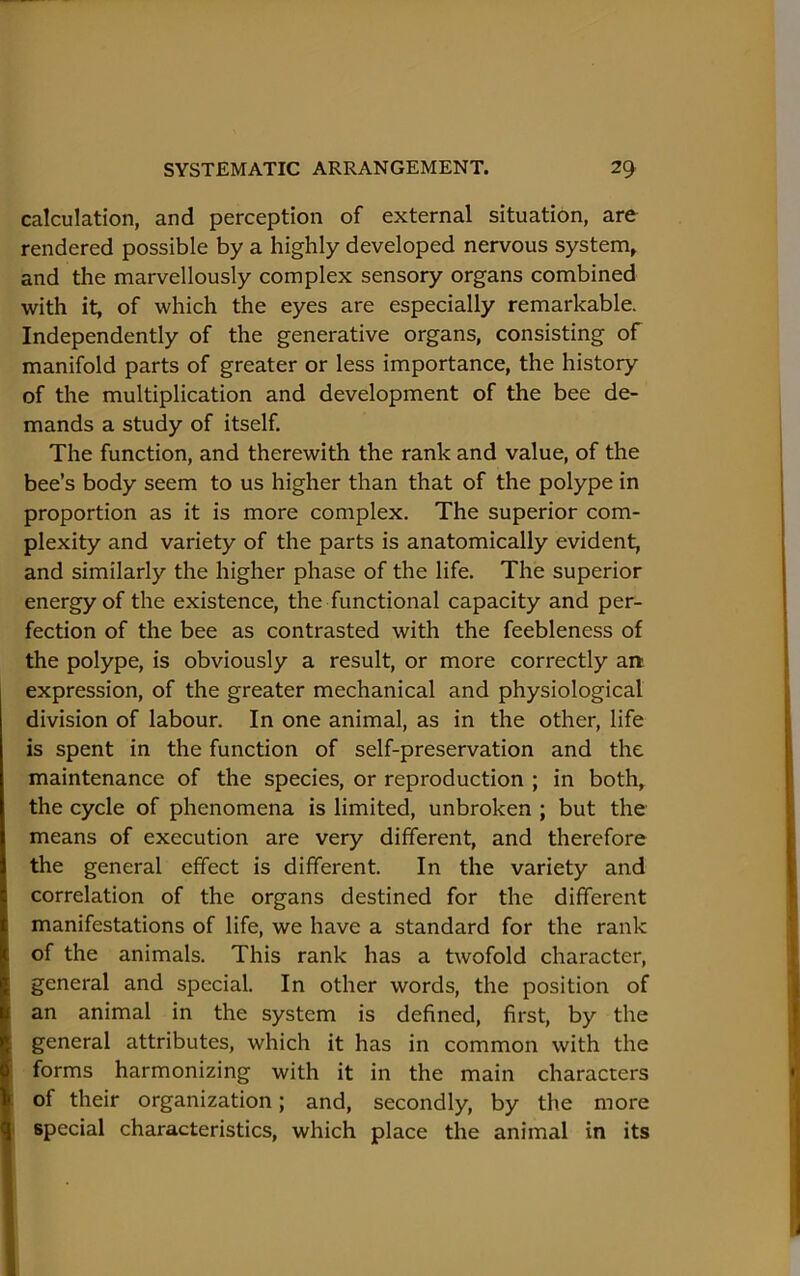 calculation, and perception of external situation, are rendered possible by a highly developed nervous system^ and the marvellously complex sensory organs combined with it, of which the eyes are especially remarkable. Independently of the generative organs, consisting of manifold parts of greater or less importance, the history of the multiplication and development of the bee de- mands a study of itself. The function, and therewith the rank and value, of the bee’s body seem to us higher than that of the polype in proportion as it is more complex. The superior com- plexity and variety of the parts is anatomically evident, and similarly the higher phase of the life. The superior energy of the existence, the functional capacity and per- fection of the bee as contrasted with the feebleness of the polype, is obviously a result, or more correctly aa expression, of the greater mechanical and physiological division of labour. In one animal, as in the other, life is spent in the function of self-preservation and the maintenance of the species, or reproduction ; in both, the cycle of phenomena is limited, unbroken ; but the means of execution are very different, and therefore the general effect is different. In the variety and correlation of the organs destined for the different manifestations of life, we have a standard for the rank of the animals. This rank has a twofold character, general and special. In other words, the position of an animal in the system is defined, first, by the general attributes, which it has in common with the forms harmonizing with it in the main characters of their organization; and, secondly, by the more special characteristics, which place the animal in its