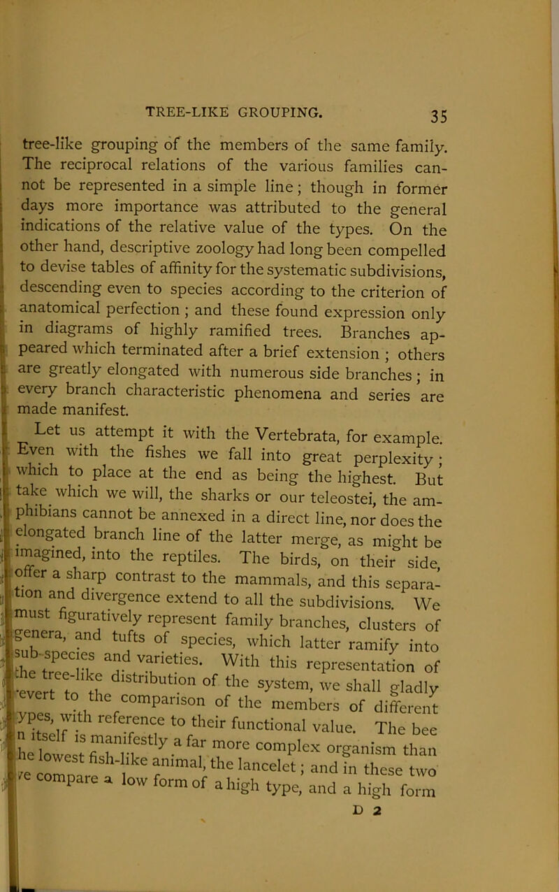 TREE-LIKE GROUPING. tree-like grouping of the members of the same family, i The reciprocal relations of the various families can- not be represented in a simple line; though in former [ days more importance was attributed to the general indications of the relative value of the types. On the other hand, descriptive zoology had long been compelled to devise tables of affinity for the systematic subdivisions, descending even to species according to the criterion of anatomical perfection ; and these found expression only in diagrams of highly ramified trees. Branches ap- peared which terminated after a brief extension ; others are greatly elongated with numerous side branches; in every branch characteristic phenomena and series ’are made manifest. Let us attempt it with the Vertebrata, for example. Even with the fishes we fall into great perplexity; which to place at the end as being the highest. But take^ which we will, the sharks or our teleostei, the am- phibians cannot be annexed in a direct line, nor does the elongated branch line of the latter merge, as might be imagined, into the reptiles. The birds, on their side offer a sharp contrast to the mammals, and this separa- tion and divergence extend to all the subdivisions. We must figuratively represent family branches, clusters of genera, and tufts of species, which latter'ramifyinto ub-^spec,es and varieties. With this representation of ^ evert to the companson of the members of different funetional value. The bee Ire coroar! a 1 lancelet; and in these two ire compare a low form of a high type, and a high form D 2