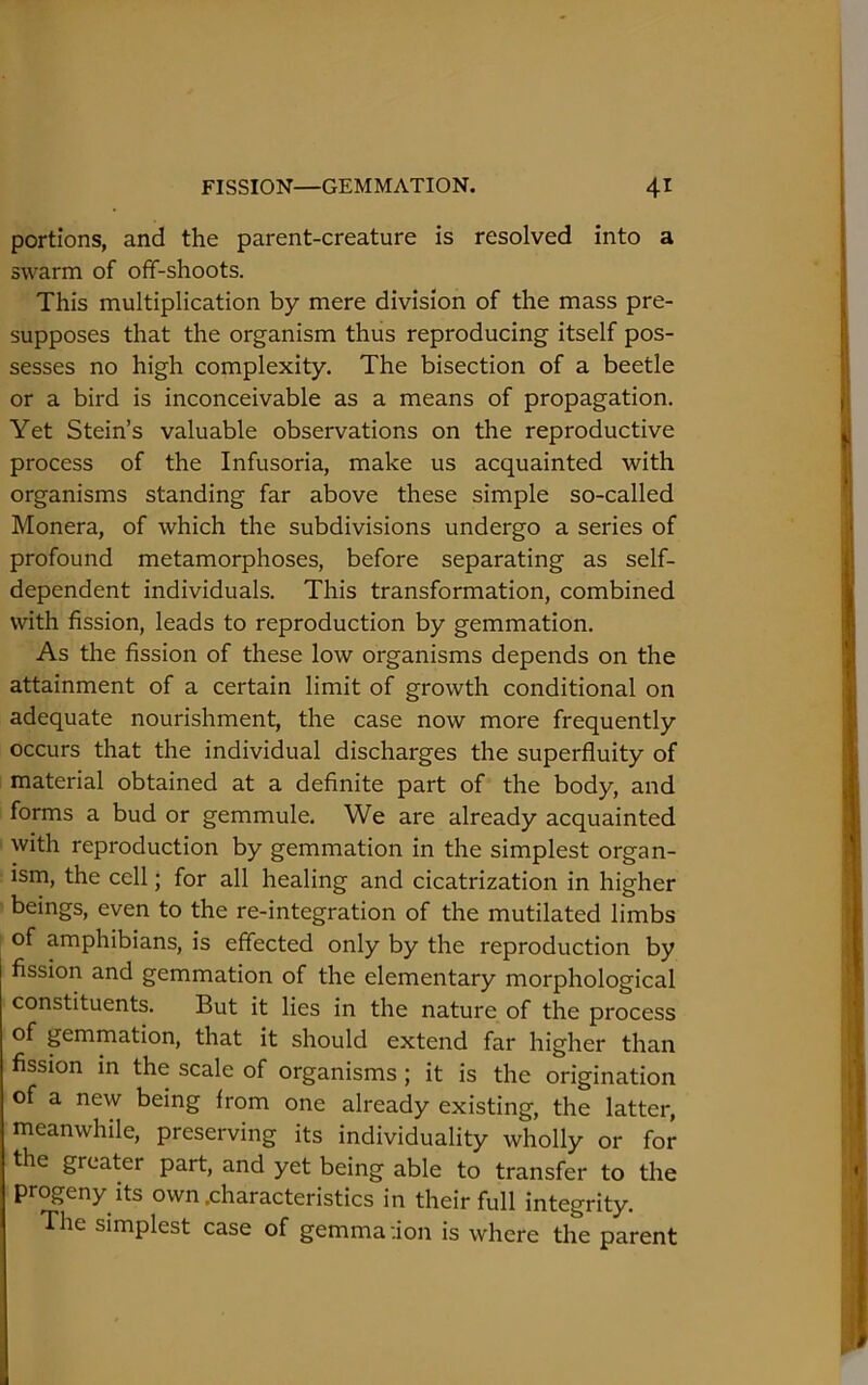 portions, and the parent-creature is resolved into a swarm of off-shoots. This multiplication by mere division of the mass pre- supposes that the organism thus reproducing itself pos- sesses no high complexity. The bisection of a beetle or a bird is inconceivable as a means of propagation. Yet Stein’s valuable observations on the reproductive process of the Infusoria, make us acquainted with organisms standing far above these simple so-called Monera, of which the subdivisions undergo a series of profound metamorphoses, before separating as self- dependent individuals. This transformation, combined with fission, leads to reproduction by gemmation. As the fission of these low organisms depends on the attainment of a certain limit of growth conditional on adequate nourishment, the case now more frequently occurs that the individual discharges the superfluity of material obtained at a definite part of the body, and forms a bud or gemmule. We are already acquainted with reproduction by gemmation in the simplest organ- ism, the cell; for all healing and cicatrization in higher beings, even to the re-integration of the mutilated limbs of amphibians, is effected only by the reproduction by fission and gemmation of the elementary morphological constituents. But it lies in the nature of the process of gemmation, that it should extend far higher than fission in the scale of organisms; it is the origination of a new being from one already existing, the latter, meanwhile, preserving its individuality wholly or for the greater part, and yet being able to transfer to the progeny its own .characteristics in their full integrity. The simplest case of gemma :ion is where the parent