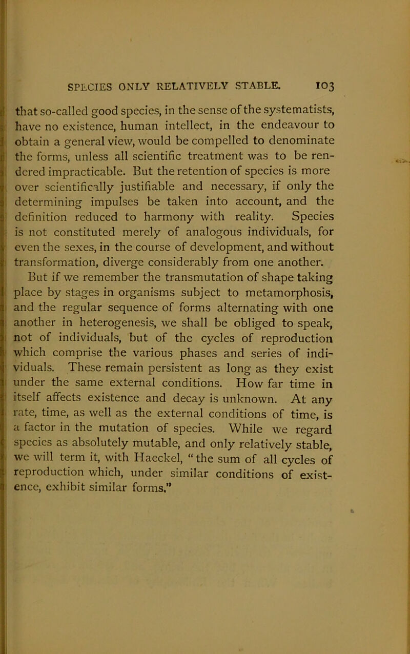 that so-called good species, in the sense of the systematists, have no existence, human intellect, in the endeavour to obtain a general view, would be compelled to denominate the forms, unless all scientific treatment was to be ren- dered impracticable. But the retention of species is more over scientifically justifiable and necessary, if only the I determining impulses be taken into account, and the i definition reduced to harmony with reality. Species ; is not constituted merely of analogous individuals, for even the sexes, in the course of development, and without transformation, diverge considerably from one another. But if we remember the transmutation of shape taking place by stages in organisms subject to metamorphosis, and the regular sequence of forms alternating with one another in heterogenesis, we shall be obliged to speak, not of individuals, but of the cycles of reproduction which comprise the various phases and series of indi- viduals. These remain persistent as long as they exist under the same external conditions. How far time in itself affects existence and decay is unknown. At any rate, time, as well as the external conditions of time, is a factor in the mutation of species. While we regard species as absolutely mutable, and only relatively stable, we will term it, with Haeckel, “the sum of all cycles of reproduction which, under similar conditions of exist- ence, exhibit similar forms.”