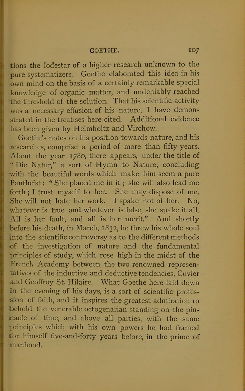 tions the lodestar of a higher research unknown to the pure systematizers. Goethe elaborated this idea in his own mind on the basis of a certainly remarkable special i knowledge of organic matter, and undeniably reached 1 the threshold of the solution. That his scientific activity ( was a necessary effusion of his nature, I have demon- strated in the treatises here cited. Additional evidence has been given by Helmholtz and Virchow. Goethe’s notes on his position towards nature, and his researches, comprise a period of more than fifty years. : About the year 1780, there appears, under the title of “ Die Natur,” a sort of Hymn to Nature, concluding I with the beautiful words which make him seem a pure ' Pantheist; “ She placed me in it; she will also lead me j forth; I trust myself to her. She may dispose of me. ! She will not hate her work. I spake not of her. No, i whatever is true and whatever is false, she spake it all. : All is her fault, and all is her merit.” And shortly t before his death, in March, 1832, he threw his whole soul into the scientific controversy as to the different methods of the investigation of nature and the fundamental ' principles of study, which rose high in the midst of the I French Academy between the two renowned represen- tatives of the inductive and deductive tendencies, Cuvier and Geoffroy St. Hilaire. What Goethe here laid down in the evening of his days, is a sort of scientific profes- sion of faith, and it inspires the greate.st admiration to behold the venerable octogenarian standing on the pin- nacle of time, and above all parties, with the same principles which with his own powers he had framed for himself five-and-forty years before, in the prime of manhood.