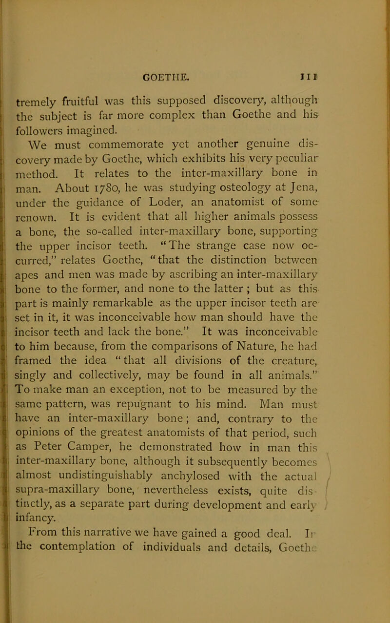 I tremely fruitful was this supposed discovery, although I the subject is far more complex than Goethe and his ; followers imagined. We must commemorate yet another genuine dis- |. covery made by Goethe, which exhibits his very peculiar |i method. It relates to the inter-maxillary bone in j man. About 1780, he was studying osteology at Jena, I under the guidance of Loder, an anatomist of some I renown. It is evident that all higher animals possess I a bone, the so-called inter-maxillary bone, supporting I the upper incisor teeth. “The strange case now oc- curred,” relates Goethe, “that the distinction between apes and men was made by ascribing an inter-maxillary bone to the former, and none to the latter ; but as this ; part is mainly remarkable as the upper incisor teeth are i set in it, it was inconceivable how man should have the incisor teeth and lack the bone.” It was inconceivable to him because, from the comparisons of Nature, he had framed the idea “ that all divisions of the creature, singly and collectively, may be found in all animals.” ! To make man an exception, not to be measured by the same pattern, was repugnant to his mind. Man must have an inter-maxillary bone; and, contrary to the opinions of the greatest anatomists of that period, such as Peter Camper, he demonstrated how in man this inter-maxillary bone, although it subsequently becomes ' almost undistinguishably anchylosed with the actual j I supra-maxillary bone, nevertheless exists, quite dis- I I tiuctly, as a separate part during development and earh , infancy. From this narrative we have gained a good deal. Ii I the contemplation of individuals and details, Goetlv.. I i