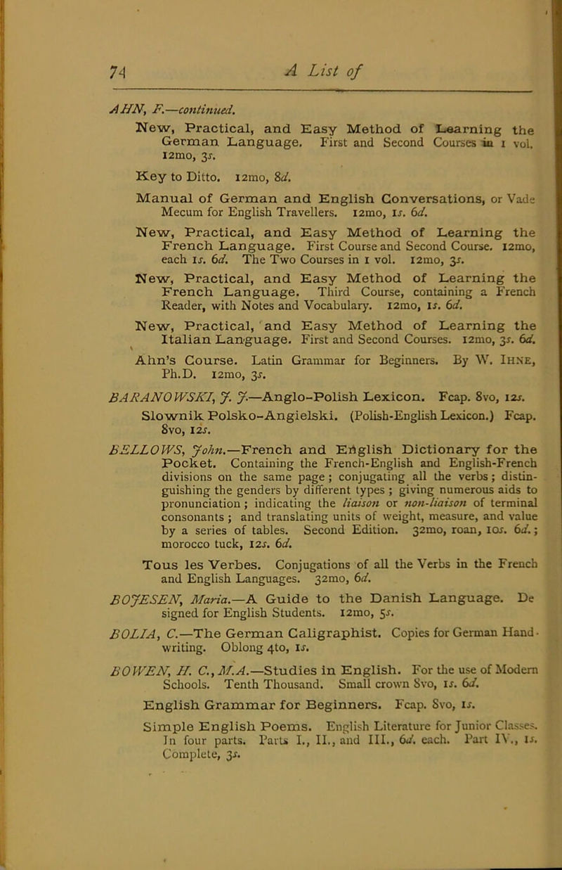 jiHN, F.—continued. New, Practical, and Easy Method of Learning the German Language. First and Second Courses in i vol. i2mo, 3J. K.ey to Ditto. i2mo, %d. Manual of German and English Conversations, or Vade ' Mecum for English Travellers. i2mo, u. (id. New, Practical, and Easy Method of Learning the 1 French Language. First Course and Second Course. i2tno, each \s. 6d. The Two Courses in i vol. l2mo, 3r. New, Practical, and Easy Method of Learning the French Language. Third Course, containing a French Reader, with Notes and Vocabulary. i2mo, is. 6d. New, Practical, and Easy Method of Learning the Italian Language. First and Second Courses. i2mo, 3r. 6d. Ahn’s Course. Latin Grammar for Beginners. By W. Ihne, Ph.D. i2mo, 3r. BARANOWSKI, J. J.—Anglo-Polish Lexicon. Fcap. 8vo, 12s. Slownik Polsko-Angielski. (Polish-English Lexicon.) Fcap. 8v0, I2J. BELLOWS, John.—French and Ertglish Dictionary for the Pocket. Containing the French-English and English-French divisions on the same page; conjugating all the verbs; distin- guishing the genders by different types ; giving numerous aids to pronunciation; indicating the liaison or non-liaison of terminal consonants ; and translating units of weight, measure, and value by a series of tables. Second Edition. 321^0, roan, lor. (>d.; morocco tuck, 12s. 6d. j Tous les Verbes. Conjugations of all the Verbs in the French ^ and English Languages. 32mo, 6d. I BOJESEN, Maria.—K Guide to the Danish Language. De j signed for English Students. i2mo, ^s. BOLL A, C.—The German Caligraphist. Copies for German Hand • j writing. Oblong 4to, ir. BOWEN, H. C., M.A.—Studies in English. For the use of Modem Schools. Tenth Thousand. Small crown 8vo, if. (>d. ' English Grammar for Beginners. Fcap. Svo, ir. Simple English Poems. English Literature for Junior Ckasses. In four parts. Parts I., II., and III., (>d. eacli. Part I\., if. Complete, 3f. L
