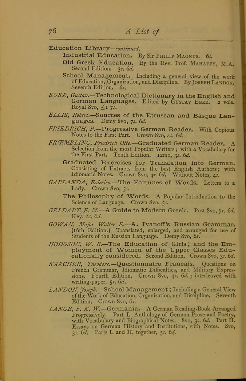 Education Library—continued. Industrial Education. By Sir Philip Magnus. 6s. Old Greek Education. By the Rev. Prof. Mahaffy, M.A. Second Edition. 3r. 6d. School Management. Including a general view of the work of Education, .Organization, and DiscipUne. By JOSEPH Landon. Seventh Edition. 6s. EGER, Technological Dictionary in the English and German Languages. Edited by Gustav Eger. 2 vols. Royal 8vo, £1 js. ELLIS, Robert.—Sources of the Etruscan and Basque Lan- guages, Demy 8vo, *js. 6d. FRIEDRICH, /’.—Progressive German Reader. With Copious Notes to the First Part. Crown 8vo, 4s. 6d. FRCEMBLING, Friedrich Otto.—Graduated German Reader. A Selection from the most Popular Writers ; with a Vocabulary for the First Part. Tenth Edition. i2mo, 3^. 6d. Graduated Exercises for Translation into German. Consisting of Extracts from the best English Authors; with Idiomatic Notes. Crown 8vo, 4^. 6d. Without Notes, 4s. GARLANDA, Federico.—The Fortunes of Words. Letters to a Lady. Crown 8vo, $s. The Philosophy of W'ords. A Popular Introduction to the Science of Language. Crowoi 8vo, ^s. GELDART, E. M.—A Guide to Modern Greek. Post 8vo, ‘]s. 6d. Key, 2s. 6d. GO IVAN, Major Walter E.—A. Ivanoff’s Russian Grammar. (i6th Edition.) Translated, enlarged, and arranged for use of Students of the Russian Language. Demy 8vo, dr. HODGSON, W. B.—The Education of Girls; and the Em- ployment of Women of the Upper Classes Edu- cationally considered. Second Edition. Crowm 8vo, 3r. 6d. KARCHER, Theodore.—Questionnaire Francais. Questions on French Grammar, Idiomatic Difficulties, and Military Expres- sions. Fourth Edition. Crown 8vo, 4r. 6d.; interleaved with writing-paper, 5s. 6d. LANDON, Joseph.—School Management; Including a General View of the Work of Education, Organization, and Discipline. Seventh Edition. Crown 8vo, 6s. LANGE, F. IC. W.—Germania. A German Reading-Book Arranged Progressively. Part I. Anthology of German Prose and Poetry, with Vocabulary and Biographical Notes. 8vo, 3r. 6d. Part II. Essays on German History and Institutions, with Notes. Svo, 3j. 6d. Parts I. and II. together, 5^. 6d.