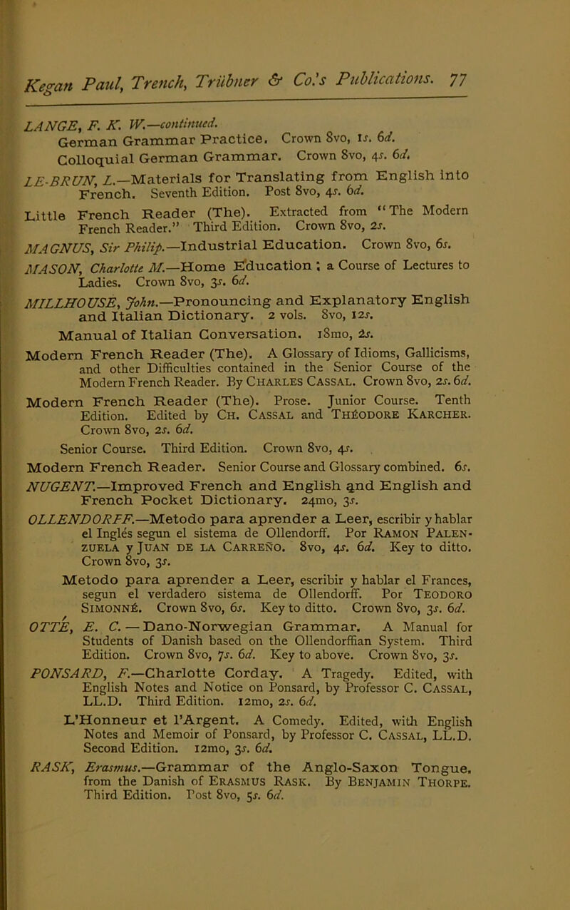 LANGE, F. K. W.—continued. German Grammar Practice. Crown 8vo, is. 6d. Colloquial German Grammar. Crown 8vo, 4^. 6d. LE-BRUN, Z.—Materials for Translating from English into French. Seventh Edition. Post 8vo, 4J. bd. Little French Reader (The). Extracted from “The Modern French Reader.” Third Edition. Crown 8vo, 2s. MAGNUS, Sir Industrial Education. Crown 8vo, 6r. MASON, Charlotte ZZ—Home E'ducation ; a Course of Lectures to Ladies. Crown 8vo, y. 6d. MILLHOUSE, Pronouncing and Explanatory English and Italian Dictionary. 2 vols. 8vo, 12s. Manual of Italian Conversation. iSrao, 2s. Modem French Reader (The). A Glossary of Idioms, Gallicisms, and other Difficulties contained in the Senior Course of the Modern French Reader. By Charles Cassal. Crown 8vo, 2s. 6d. Modern French Reader (The). Prose. Junior Course. Tenth Edition. Edited by Ch. Cassal and Theodore Karcher. Crown 8vo, 2s. 6d. Senior Course. Third Edition. Crown 8vo, 4J-. Modern French Reader. Senior Course and Glossary combined. 6s. NUGENT.—Improved French and English qnd English and French Pocket Dictionary. 24mo, 3r. OLLENDORFF.—Metodo para aprender a Leer, escribir yhablar el Ingles segun el sistema de Ollendorff. Por Ramon Palen- ZUELA y Juan de la Carreno. 8vo, 4J. 6d. Key to ditto. Crown 8vo, 3^. Metodo para aprender a Leer, escribir y hablar el Frances, segun el verdadero sistema de Ollendorff. Por Teodoro SimonnA. Crown 8vo, 6s. Key to ditto. Crown 8vo, 3^. 6d. OTTE, E. C.—Dano-Norwegian Grammar. A Manual for Students of Danish based on the Ollendorffian System. Third Edition. Crown 8vo, 6d. Key to above. Crown 8vo, 3^. PONSARD, Z.—Charlotte Corday. A Tragedy. Edited, with English Notes and Notice on Ponsard, by Professor C. Cassal, LL.D. Third Edition. i2mo, 2s. 6d. L’Honneur et PArgent. A Comedy. Edited, with English Notes and Memoir of Ponsard, by Professor C. Cassal, LL.D. Second Edition. i2mo, y. 6d. RASE, Erasmus.—Grammar of the Anglo-Saxon Tongue, from the Danish of Erasmus Rask. By Benjamin Thorpe. Third Edition. Post 8vo, 5r. 6d.