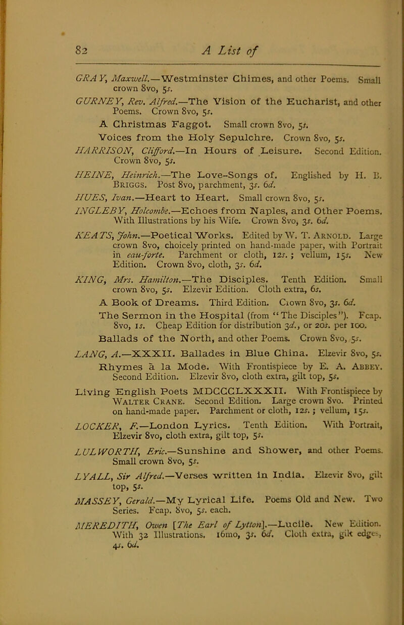 GRA Y, Maxwell.—Westminster Chimes, and other Poems. Small crown 8vo, 5^. GURNEY, Rev. Alfred.—The Vision of the Eucharist, and other Poems. Crown 8vo, 5r. A Christmas Faggot. Small crown 8vo, 5^. Voices from the Holy Sepulchre. Crown 8vo, 5r. HARRISON, Clifford.—In Hours of Leisure. Second Edition. Crown 8vo, 5r. HEINE, Heitvich.—The Love-Songs of. Englished by H. L. Briggs. Post 8vo, parchment, 3x. 6d. HUES, Ivan.—Heart to Heart. Small crown 8vo, 5^. INGLEBY, Holcombe.—Echoes from Naples, and Other Poems. With Illustrations by his Wife. Crown 8vo, y. 6d. HE A TS, John.—Poetical Works. Edited by W. T. Arnold. Large crown 8vo, choicely printed on hand-made paper, with Portrait in eau-forte. Parchment or cloth, I2j. ; vellum, 15^. New' Edition. Crown 8vo, cloth, 3^. 6d. KING, Mrs. Ha7nilton.—The Disciples. Tenth Edition. Small crown 8vo, y. Elzevir Edition. Cloth extra, 6s. A Book of Dreams. Third Edition. Crown 8vo, 3J. 6d. The Sermon in the Hospital (from “The Disciples”). Fcap. 8vo, IJ. Cheap Edition for distribution ^d., or 20s. per 100. Ballads of the North, and other Poems. Crown 8vo, 5^. LANG, A.—XXXII. Ballades in Blue China. Elzevir 8vo, 5^ Rhymes a la Mode. With Frontispiece by E. A. Abbey. Second Edition. Elzevir 8vo, cloth extra, gilt top, 5r. Living English Poets MDCCCLXXXII. With Frontispiece by Walter Crane. Second Edition, Large crown 8vo. Printed on hand-made paper. Parchment or cloth, 12s.; vellum, 15J. LOCKER, A—London Lyrics. Tenth Edition. With Portrait, Elzevir 8vo, cloth extra, gilt top, 5^. LULWORTH, Ariir.—Sunshine and Shower, and other Poems. Small crown 8vo, 51. LYALL, Sir Alfred.—VQvses written in India. Elzevir Svo, gilt top, SJ- MASSEY, Gerald.—yiy Lyrical Life. Poems Old and New. Two Series. Fcap. Svo, 5^. each. MEREDITH, Owen \The Earl o/Lucile. New Edition. With 32 Illustrations. l6mo, y. 6d. Cloth extra, gik edges, 4s. 6d.