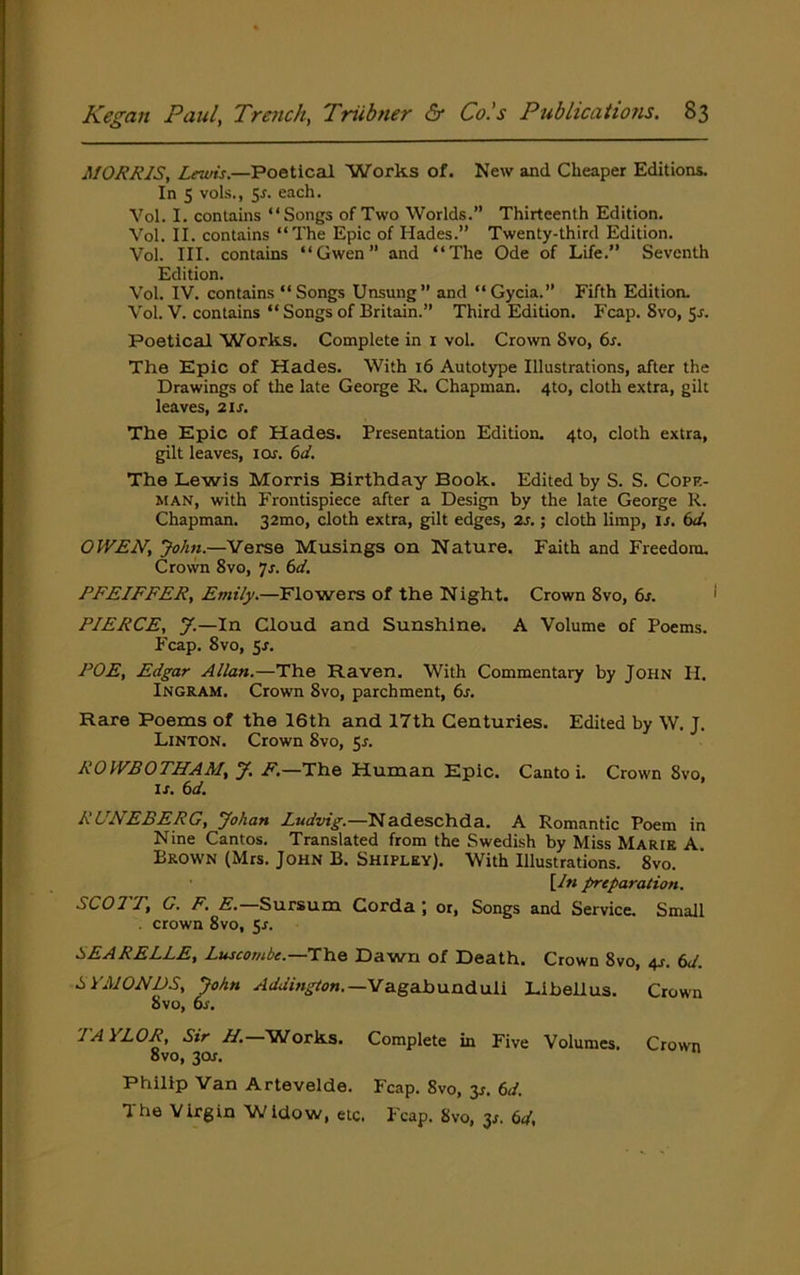 MORRIS, Lewis.—Poetical Works of. New and Cheaper Editions. In s vols., 5r. each. Vol. I. contains “Songs of Two Worlds.” Thirteenth Edition. Vol. II. contains “The Epic of Hades.” Twenty-third Edition. Vol. III. contains “Gwen” and “The Ode of Life.” Seventh Edition. Vol. IV. contains “ Songs Unsung” and “Gycia.” Fifth Edition. Vol. V. contains “ Songs of Britain.” Third Edition. Fcap. 8vo, 5^. Poetical Works. Complete in i vol. Crown Svo, 6s. The Epic of Hades. With 16 Autotype Illustrations, after the Drawings of the late George R. Chapman. 4to, cloth extra, gilt leaves, 21s. The Epic of Hades. Presentation Edition. 4to, cloth extra, gilt leaves, I Of. 6d. The Lewis Morris Birthday Book. Edited by S. S. Copr- MAN, with Frontispiece after a Design by the late George K. Chapman. 32mo, cloth extra, gilt edges, 2f.; cloth limp, if. 6d, OWEN, John.—Verse Musings on Nature. Faith and Freedom. Crovvn Svo, 7f. 6d. PFEIFFER, Emily.—Flowers of the Night. Crown Svo, 6f. PIERCE, y.—In Cloud and Sunshine. A Volume of Poems. Fcap. Svo, 5f. POE, Edgar Allan.—The Raven. With Commentary by John II. Ingram. Crown Svo, parchment, 6f. Rare Poems of the 16th and 17th Centuries. Edited by W. J. Linton. Crown Svo, 5f. ROWBOTHAM, y, F.—The Human Epic. Canto i. Crown Svo, If. 6d. RUNEBERG, yohan Ludvig.—Nadeschda. A Romantic Poem in Nine Cantos. Translated from the Swedish by Miss Marie A. Brown (Mrs. John B. Shipley). With Illustrations. Svo. [In preparation. SCO!'P, G. F. E. Sursum Corda j or. Songs and Service. Small . crown Svo, 5f. SEARELLE, Luscombe.—The Dawn of Death. Crown Svo, 4s. 6d. SYMONDS, John Addington.—'Vz.gahu.a&uii Lihellus. Crown Svo, Of. ^■^OR, Sir H. Works. Complete in Five Volumes. Crown Svo, 30f, Philip Van Artevelde. Fcap. Svo, 3f. 6d. The Virgin Widow, etc. Fcap. Svo, 3f. 6d,