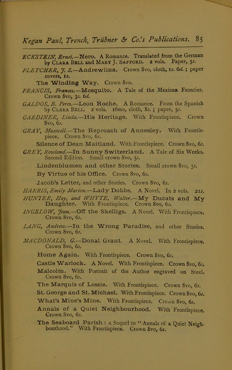 ECKSTEIN, Ernst.—'^Qvo. A Romance. Translated from the German by Clara Bbll and Mary J. Safford. 2 vols. Paper, Sr. FLETCHER, J. 5.—Andrewlina. Crown 8vo, cloth, ir. bd. ; paper covers, is. The Winding Way. Crown 8vo. FRANCIS, Frances.—Mosquito. A Tale of the Mexican Frontier. Crown 8vo, 3r. (>d. GALDOS, B. Perez.—Leon Roche. A Romance. From the Spanish by Clara Bell. 2 vols. i6mo, cloth, 8r. ; paper, sr. GARDINER, Linda.—His Heritage. With Frontispiece. Crown 8vo, 6s. GRAY, Maxwell.—The Reproach of Annesley. With Frontis- piece. Crown 8vo, 6s. Silence of Dean Maitland. With Frontispiece. Crown 8vo,6r. GREY, Rowland.—In Sunny Switzerland. A Tale of Six Weeks. Second Edition. Small crown 8vo, 5r. Lindenblumen and other Stories. Small crown 8vo, Sr. By Virtue of his Office. Crown 8vo, 6s. Jacob’s Letter, and other Stories. Crown 8vo, 6s. HARRIS, Emily Marion.—Lady Dobbs. A Novel. In 2 vols. 2ir. HUNTER, Hay, and WHYTE, Walter.—My Ducats and My Daughter. With Frontispiece. Cro\vn 8vo, 6s. INGELOW, Jean.—Off the Skelligs. A Novel. With Frontispiece, Crown 8vo, 6r. LANG, Andrew.—In the Wrong Paradise, and other Stories. Crown 8vo, 6r. MACDONALD, G.—Donal Grant. A Novel. With Frontispiece. Crown 8vo, 6r. Home Again. With Frontispiece. Crown Svo, 6r. Castle Warlock. A Novel, With Frontispiece. Crown 8vo,’6r» Malcolm. With Portrait of the Author engraved on Steel. Crown 8vo, 6s. The Marquis of Lossie. With Frontispiece. Crown 8vo, 6s. St. George and St. Michael. With Frontispiece, Crown Svo, 6s. What’s Mine’s Mine. With Frontispiece. Crown Svo, 6s. Annals of a Quiet Neighbourhood. With Frontispiece. Crown Svo, 6s. The Seaboard Parish : a Sequel to “Annals of a Quiet Neigh- bourhood.” With Frontispiece. Crown Svo, 6s.