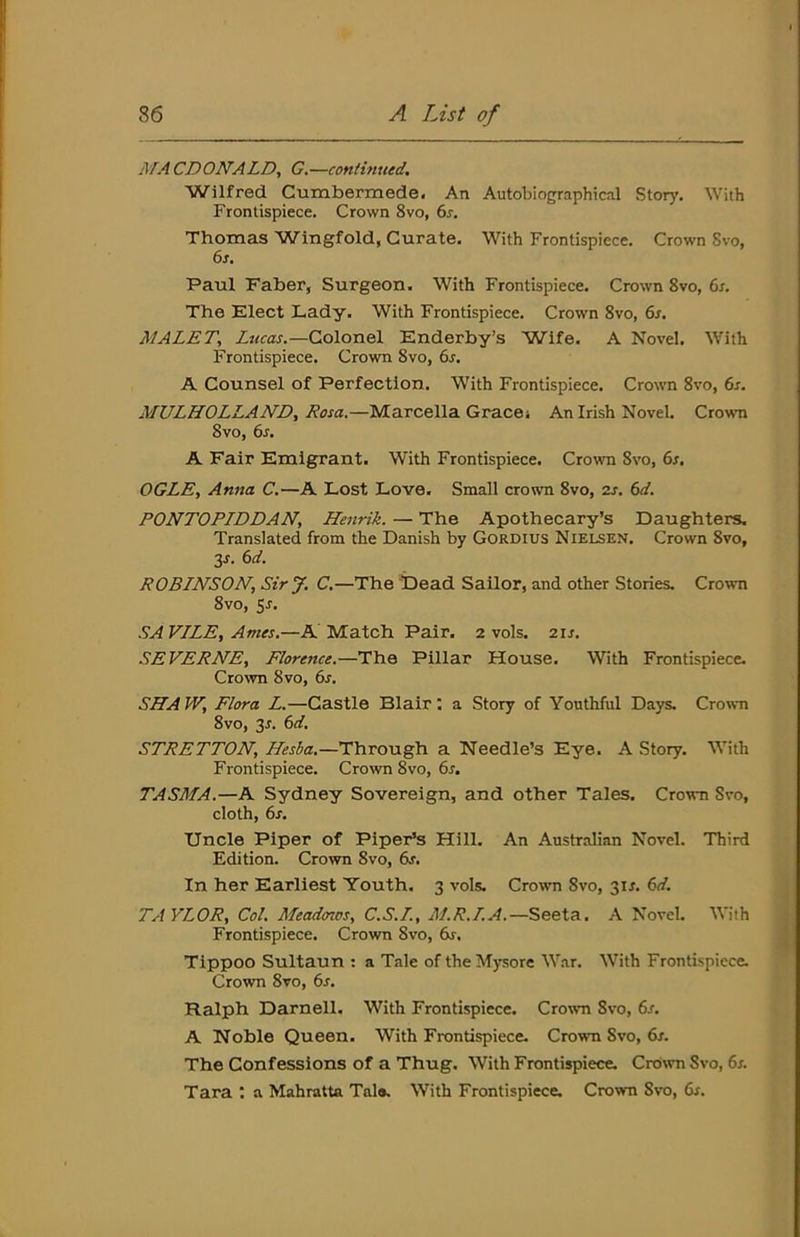MACDONALD, G.—continued, Wilfred Cumbermede. An Autobiographical Story, With Frontispiece. Crown 8vo, 6r. Thomas Wingfold, Curate. With Frontispiece. Crown 8vo, 6s, Paul Faber, Surgeon. With Frontispiece. Crown 8vo, 6s. The Elect Lady. With Frontispiece, Crown 8vo, 6s. MALET, Lucas.—Colonel Enderby’s Wife. A Novel. With Frontispiece. Crown 8vo, 6s. A Counsel of Perfection. With Frontispiece. Crown 8vo, 6s. MULHOLLAND, Rosa.—Marcella Gracet An Irish Novel. Crown 8vo, 6s. A Fair Emigrant. With Frontispiece. Crown 8vo, 6s. OGLE, Anna C.—A Lost Love. Small crown 8vo, 2s. 6d. PONTOPIDDAN, Henrik. — The Apothecary’s Daughters, Translated from the Danish by Gordius Nielsen. Crown 8vo, 2s. 6d. ROBINSON, SirJ. C.—The Dead Sailor, and other Stories. Crown 8vo, 5^. SA VILE, Ames.—A Match Pair. 2 vols. 21s. SEVERNE, Florence.—The Pillar House. With Frontispiece. Crovm 8vo, 6s. SHAW, Flora L.—Castle Blair; a Story of Youthful Days. Crown 8vo, 3J. 6d. STRETTON, Hesia.—Through a Needle’s Eye. A Story. With Frontispiece. Crown 8vo, 6s. TASMA.—A Sydney Sovereign, and other Tales. Crown Svo, cloth, 6s. Uncle Piper of Piper’s Hill. An Australian Novel. Third Edition. Crown 8vo, 6s. In her Earliest Youth. 3 vols. Crown 8vo, 31J. 6d. TAYLOR, Col. Meadoios, C.S.I., M.R.I.A.—Seeta. A Novel. With Frontispiece. Crown Svo, 6s, Tippoo Sultaun : a Tale of the Mysore W.ir. With Frontispiece. Crown Svo, 6s. Ralph Darnell. With Frontispiece. Crown Svo, 6s. A Noble Queen. With Frontispiece. Crown Svo, dr. The Confessions of a Thug. With Frontispiece. Cro\vn Svo, 6s. Tara : a Mahratta Tale. With Frontispiece. Crown Svo, 6s.