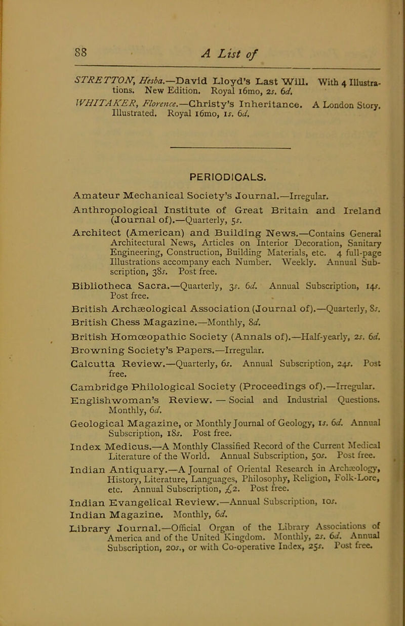 STRETTON^ Hesba.—David Lloyd’s Last Will. With 4 Illustra- tions. New Edition. Royal i6mo, zs. 6d. WHITAKER, Florence.—CAiv\sXY^ Inheritance. A London Story. Illustrated. Royal i6mo, u. bd. PERIODICALS. Amateur Mechanical Society’s Journal.—Irregular. Anthropological Institute of Great Britain and Ireland (Journal of).—Quarterly, 5^. Architect (American) and Building News.—Contains General Architectural News, Articles on Interior Decoration, Sanitary Engineering, Construction, Building Materials, etc. 4 full-page Illustrations accompany each Number. Weekly. Annual Sub- scription, 38r. Post free. Bibliotheca Sacra.—Quarterly, 3^. bd. Annual Subscription, I4f. Post free. British Archeeological Association (Journal of).—Quarterly, 8r. British Chess Magazine.—Monthly, %d. British Homoeopathic Society (Annals of).—Half-yearly, zj. bd. Browning Society’s Papers.—Irregular. Calcutta Review.—Quarterly, bs. Annual Subscription, 24J. Post free. Cambridge Philological Society (Proceedings of).—Irregular. Englishwoman’s Review. — Social and Industrial Questions. Monthly, bd. Geological Magazine, or Monthly Journal of Geology, u. bd. Annual Subscription, i8j. Post free. Index Medicus.—A Monthly Classified Record of the Current Medical Literature of the Y/orld. Annual Subscription, 501. Post free. Indian Antiquary.—A Journal of Oriental Research in Archwology, History, Literature, Languages, Philosophy, Religion, Folk-Lore, etc. Annual Subscription, £z. Post free. Indian Evangelical Review.—Annual Subscription, los. Indian Magazine. Monthly, bd. Library Journal.—Official Organ of the Library Associations of America and of the United Kingdom. Monthly, zs. bd. Annual Subscription, zos., or with Co-operative Index, 25^. Post free.