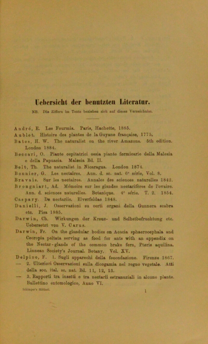 lel>ersiclit der heiiutzteii Ijiteratur. MB. Die Ziffern im Texte beziehen sich eof dieses Verseichniss. Andr^, E. Les Founnis. Paris, Hachette, 1885. Aublet. Histoire des plantes de la Guyana frau9aise, 1775. B a t e s, H. W. The naturalist on the river Amazons. 5th edition. London 1884. Beocari, 0. Plante ospitatrioi oasia plante fonnioarie della Malesia e della Papuasia Malesia Bd. II. Belt, Th. The naturalist in Nicaragua. London 1874. Bonnier, G. Les nectaires. Ann. d. sc. nat. 6* serie, Vol. 8. Brav als. Sur les nectaires. Annales des Sciences naturelles 184'2. Brongniart, Ad. Memoire sur les glandes nootariföres de l’ovaire. Ann. d. Sciences naturelles. Botanique. 4* s^rie. T. 2. 1854. Caspary. De nectariis. Elrerfeldae 1848. Danielli, J. Osserrazioni su certi organi della Gunnera scabra etc. Pisa 1885. Darwin, Ch. Wirkungen der Kreuz- und Selbstbefruchtung etc. TJebersetzt von V. Carus. Darwin, Fr. On the glandular bodies on Acacia sphaerocephala and Cecropia peltata serving as food for ants with an appendix on the Nectar-glands of the common brake fern, Pteris aquilina. Linnean Society’s Journal. Botany. VoL XV. Delpino, F. 1. Sugli apparechi della feoondazione. Firenze 1867. — 2. ülteriori Osserrazioni suUa dicogamia nel regno vegetale. Atti della Boc. ital. sc. nat. Bd. 11, 12, 13. — 3. Rapporti tra insetti e tra nectarii estranuziali in alcune plante. Bullettino entomologico, Anno VI.