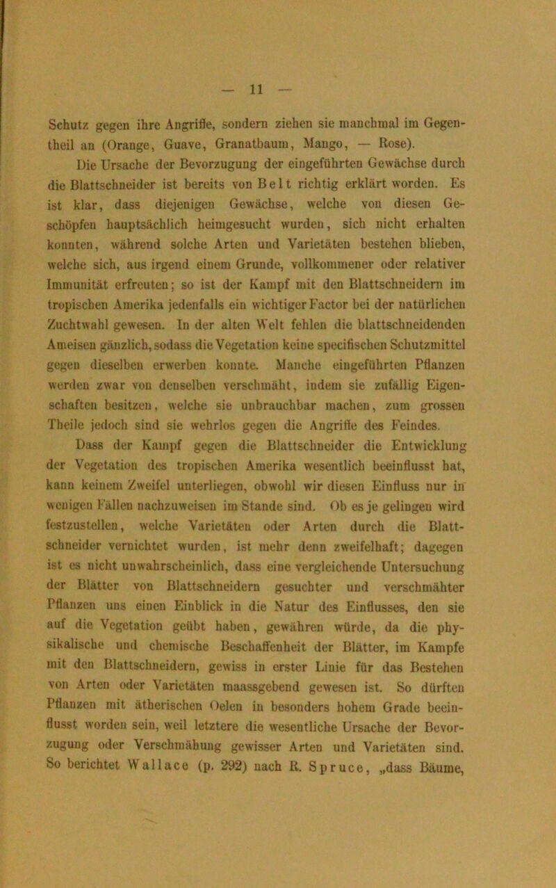 Schutz gegen ihre Angrifle, sondern ziehen sie manchmal im Gegen- theil an (Orange, Guave, Granatbaum, Mango, — Rose). Die Ursache der Bevorzugung der eingeführten Gewächse durch die Blattschneider ist bereits von Belt richtig erklärt worden. Es ist klar, dass diejenigen Gewächse, welche von diesen Ge- schöpfen hauptsächlich heimgesucht wurden, sich nicht erhalten konnten, während solche Arten und Varietäten bestehen blieben, welche sich, aus irgend einem Grunde, vollkommener oder relativer Immunität erfreuten; so ist der Kampf mit den Blattschneidern im tropischen Amerika jedenfalls ein wichtiger Factor bei der natürlichen Zuchtwahl gewesen. In der alten Welt fehlen die blattschneidenden Ameisen gänzlich, sodass die Vegetation keine specifischen Schutzmittel gegen dieselben erwerben konnte. Manche eiugeführten Pflanzen werden zwar von denselben verschmäht, indem sie zufällig Eigen- schaften besitzen, welche sie unbrauchbar machen, zum grossen Theile jedoch sind sie wehrlos gegen die Angrifle des Feindes. Dass der Kami)f gegen die Blattschneider die Entwicklung der Vegetation des tropischen Amerika wesentlich beeinflusst hat, kann keinem Zweifel unterliegen, obwohl wir diesen Einfluss nur in wenigen Fällen nachzuweisen im Stande sind. Ob es je gelingen wird festzustelleu, welche Varietäten oder Arten durch die Blatt- schneider vernichtet wurden, ist mehr denn zweifelhaft; dagegen ist es nicht unwahrscheinlich, dass eine vergleichende Untersuchung der Blätter von Blattschneidern gesuchter und verschmähter Pflanzen uns einen Einblick in die Natur des Einflusses, den sie auf die Vegetation geübt haben, gewähren würde, da die phy- sikalische und chemische Beschatfenheit der Blätter, im Kampfe mit den Blattschneidern, gewiss in erster Linie für das Bestehen von Arten wler Varietäten maassgebend gewesen ist. So dürften Pflanzen mit ätherischen Oelen in besonders hohem Grade beein- flusst worden sein, weil letztere die wesentliche Ursache der Bevor- zugung oder Verschraähung gewisser Arten und Varietäten sind. So berichtet W a 11 a c e (p, 292) nach R. S p r u c e, „dass Bäume,