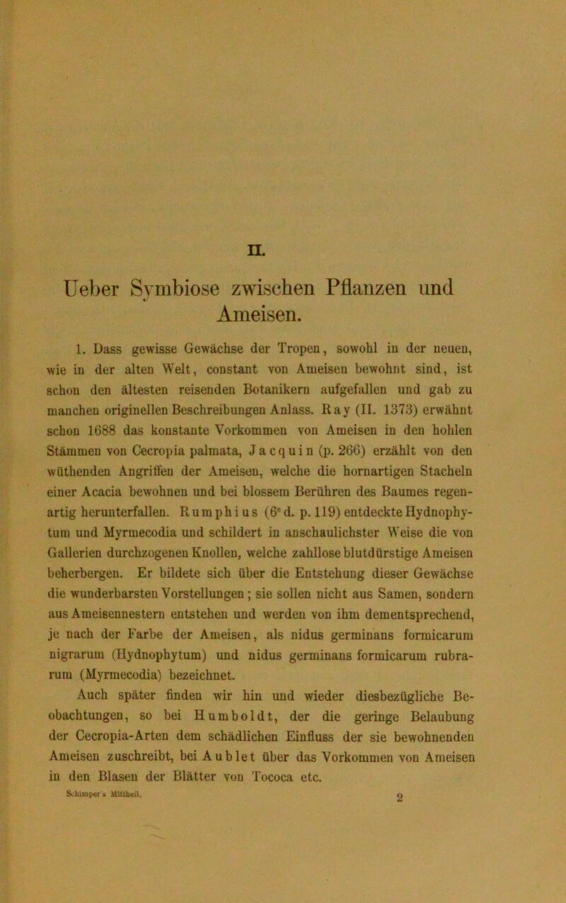 n. Ueber Symbiose zwischen Pflanzen und Ameisen. 1. Dass gewisse Gewächse der Tropen, sowohl in der neuen, wie in der alten Welt, constant von Ameisen bewohnt sind, ist schon den ältesten reisenden Botanikern aufgefallen und gab zu manchen originellen Beschreibungen Anlass. Ray (II. 1373) erwähnt schon 1688 das konstante Vorkommen von Ameisen in den hohlen Stänimen von Cecropia palmata, Jacquin (p. 266) erzählt von den wüthenden Angriffen der Ameisen, welche die hornartigen Stacheln einer Acacia bewohnen und bei blossem Berühren des Baumes regen- artig herunterfallen. Rumphius (6*d. p. 119)entdeckteHydnophy- tum und Myrmecodia und schildert in anschaulichster Weise die von Gallerien durchzogenen Knollen, welche zahllose blutdürstige Ameisen beherbergen. Er bildete sich über die Entstehung dieser Gewächse die wunderbarsten Vorstellungen; sie sollen nicht aus Samen, sondern aus Ameisennestern entstehen und werden von ihm dementsprechend, je nach der Farbe der Ameisen, als nidus germinans formicarum nigraruin (Hydnophytum) und nidus germinans formicarum rubra- rum (Myrmecodia) bezeichnet Auch später finden wir hin imd wieder di^bezügliche Be- obachtungen, so bei Humboldt, der die geringe Belaubung der Cecropia-Arten dem schädlichen Einfluss der sie bewohnenden Ameisen zuschreibt, bei Aublet über das Vorkommen von Ameisen in den Blasen der Blätter von Tococa etc, Sckkupur . UUiluiil, o