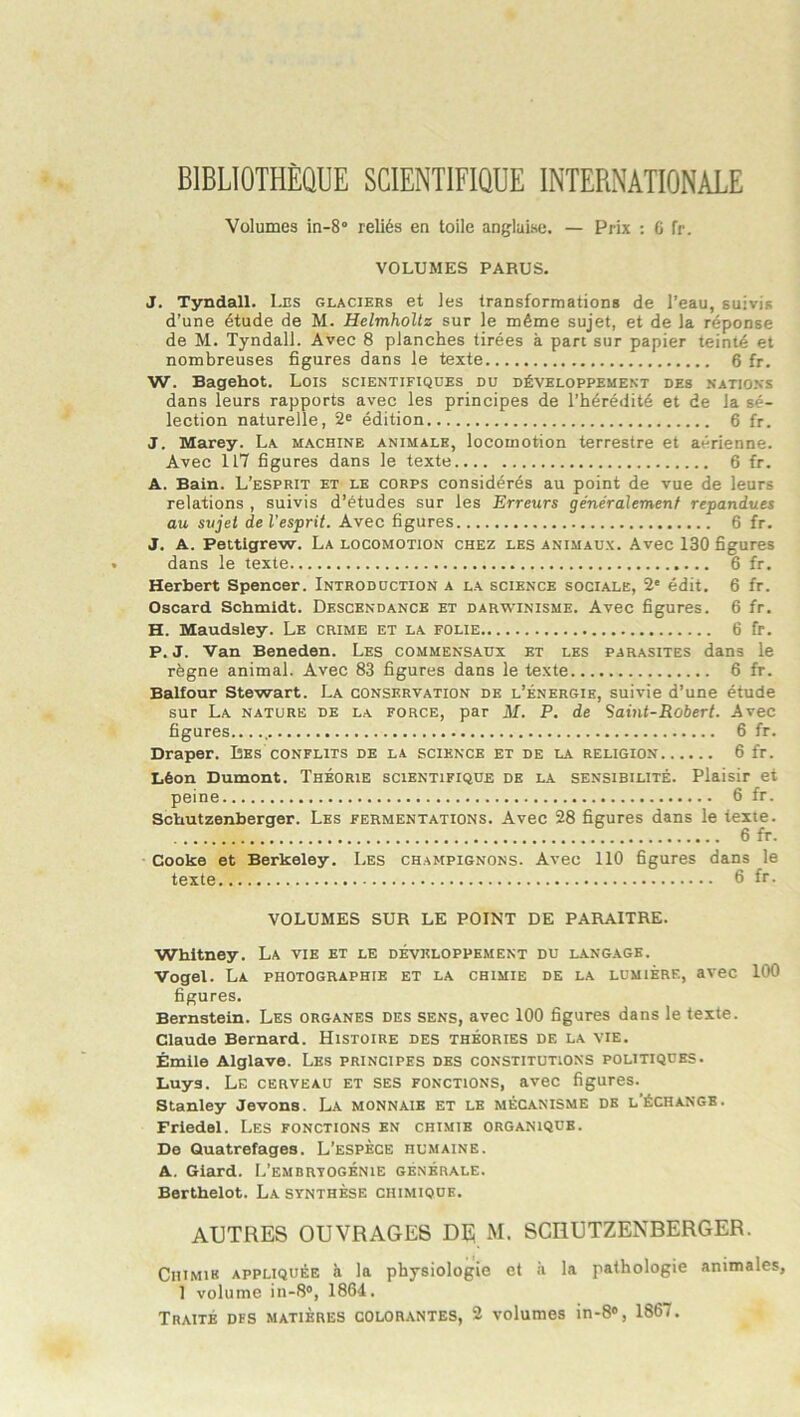 BIBLIOTHÈQUE SCIENTIFIQUE INTERNATIONALE Volumes in-8° reliés en toile anglaise. — Prix : 6 fr. VOLUMES PARUS. J. Tyndall. Les glaciers et les transformations de l’eau, suivis d’une étude de M. HelmhoUz sur le même sujet, et de la réponse de M. Tyndall. Avec 8 planches tirées à pan sur papier teinté et nombreuses figures dans le texte 6 fr. W. Bagehot. Lois scientifiques du développement des nations dans leurs rapports avec les principes de l’hérédité et de la sé- lection naturelle, 2® édition 6 fr. J. Marey. La machine animale, locomotion terrestre et aérienne. Avec 117 figures dans le texte 6 fr. A. Bain. L’esprit et le corps considérés au point de vue de leurs relations , suivis d’études sur les Erreurs généralement répandues au sujet de l'esprit. Avec figures 6 fr. J. A. Pettigrew. La locomotion chez les animaux. Avec 130 figures dans le texte 6 fr. Herbert Spencer. Introduction a la science sociale, 2' édit. 6 fr. Oscard Schmidt. Descendance et darwinisme. Avec figures. 6 fr. H. Maudsley. Le crime et la folie 6 fr. P. J. Van Beneden. Les commensaux et les parasites dans le règne animal. Avec 83 figures dans le texte 6 fr. Balfour Stewart. La conservation de l’énergie, suivie d’une étude sur La nature de la force, par J\f. P. de Saint-Robert. Avec figures , 6 fr. Draper. Les conflits de la science et de la religion 6 fr. Iléon Dumont. Théorie scientifique de la sensibilité. Plaisir et peine 6 fr. Scbutzenberger. Les fermentations. Avec 28 figures dans le texte. 6 fr. Cooke et Berkeley. Les champignons. Avec 110 figures dans le texte 6 ft- VOLUMES SUR LE POINT DE PARAITRE. Whitney. La vie et le développement du langage. Vogel. La photographie et la chimie de la lumière, avec 100 figures. Bernstein. Les organes des sens, avec 100 figures dans le texte. Claude Bernard. Histoire des théories de la vie. Émile Alglave. Les principes des constitutions politiques. Luys. Le cerveau et ses fonctions, avec figures. Stanley devons. La monnaie et le mécanisme de l'échange. Friedel. Les fonctions en chimie organique. De Quatrefages. L’espèce humaine. A. Giard. L’embrvogénie générale. Berthelot. La synthèse chimique. AUTRES OUVRAGES DE M. SCRUTZENBERGER. Chimie appliquée à la physiologie et à la pathologie animales, I volume in-S®, 1864. Traité dfs matières colorantes, 2 volumes in-8®, 1867.