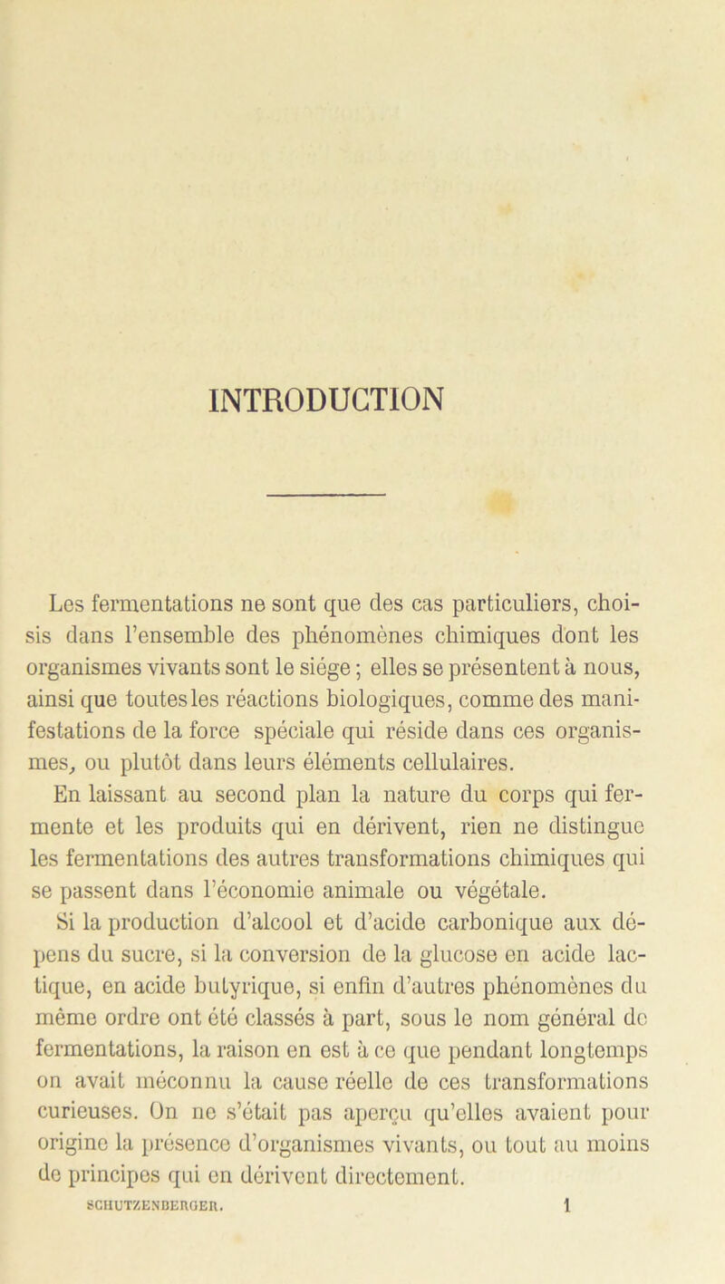 INTRODUCTION Les fermentations ne sont que des cas particuliers, choi- sis dans l’ensemble des phénomènes chimiques dont les organismes vivants sont le siège ; elles se présentent à nous, ainsi que toutes les réactions biologiques, comme des mani- festations de la force spéciale qui réside dans ces organis- mes, ou plutôt dans leurs éléments cellulaires. En laissant au second plan la nature du corps qui fer- mente et les produits qui en dérivent, rien ne distingue les fermentations des autres transformations chimiques qui se passent dans l’économie animale ou végétale. Si la production d’alcool et d’acide carbonique aux dé- pens du sucre, si la conversion de la glucose en acide lac- tique, en acide butyrique, si enfin d’autres phénomènes du même ordre ont été classés à part, sous le nom général do fermentations, la raison en est à ce (jue pendant longtemps on avait méconnu la cause réelle de ces transformations curieuses. On ne s’était pas aperçu qu’elles avaient pour origine la présence d’organismes vivants, ou tout au moins de principes qui en dérivent directement.