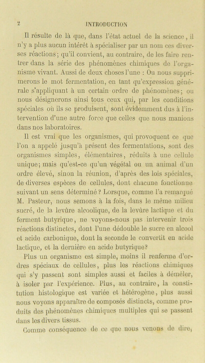 Il résulte de là que, dans rétat actuel de la science, il n’y a plus aucun intérêt à spécialiser par un nom ces diver- ses réactions ; qu’il convient, au contraire, de les faire ren- trer dans la série des phénomènes chimiques de l’orga- nisme vivant. Aussi de deux choses l’une : Ou nous suppri- merons le mot fermentation, en tant qu’expression géné- rale s’appliquant à un certain ordre de phénomènes; ou nous désignerons ainsi tous ceux qui, par les conditions spéciales où ils se produisent, sont évidemment dus à l’in- tervention d’une autre force que celles que nous manions dans nos laboratoires. Il est vrai que les organismes, qui provoquent ce <|ue l’on a appelé jusqu’à présent des fermentations, sont des organismes simples, élémentaires, réduits à une cellule unique; mais qu’est-ce qu’un végétal ou un animal d’un ordre élevé, sinon la réunion, d’après des lois spéciales, de chverses espèces de cellules, dont chacune fonctionne suivant un sens déterminé ? Lorsque, comme l’a remarqué M. Pasteur, nous semons à la fois, dans le même milieu sucré, de la levûre alcoolique, de la levùre lactique et du ferment hut^Tique, ne voyons-nous pas intervenir trois réactions distinctes, dont l’une dédouble le sucre en alcool et acide carbonique, dont la seconde le convertit en acide lactic{ue, et la dernière en acide butyrique? Plus un organisme est simple, moins il renferme d’or- dres spéciaux de cellules, plus les réactions chimiques (]ui s’y passent sont simples aussi et faciles à démêler, à isoler par l’expérience. Plus, au contraire, la consti- tution histologique est variée et hétérogène, plus aussi nous voyons apparaître de composés distincts, comme pro- duits des phénomènes chimiques multiples qui se passent dans les divers tissus. Gomme conséquence de ce que nous venons de dircj