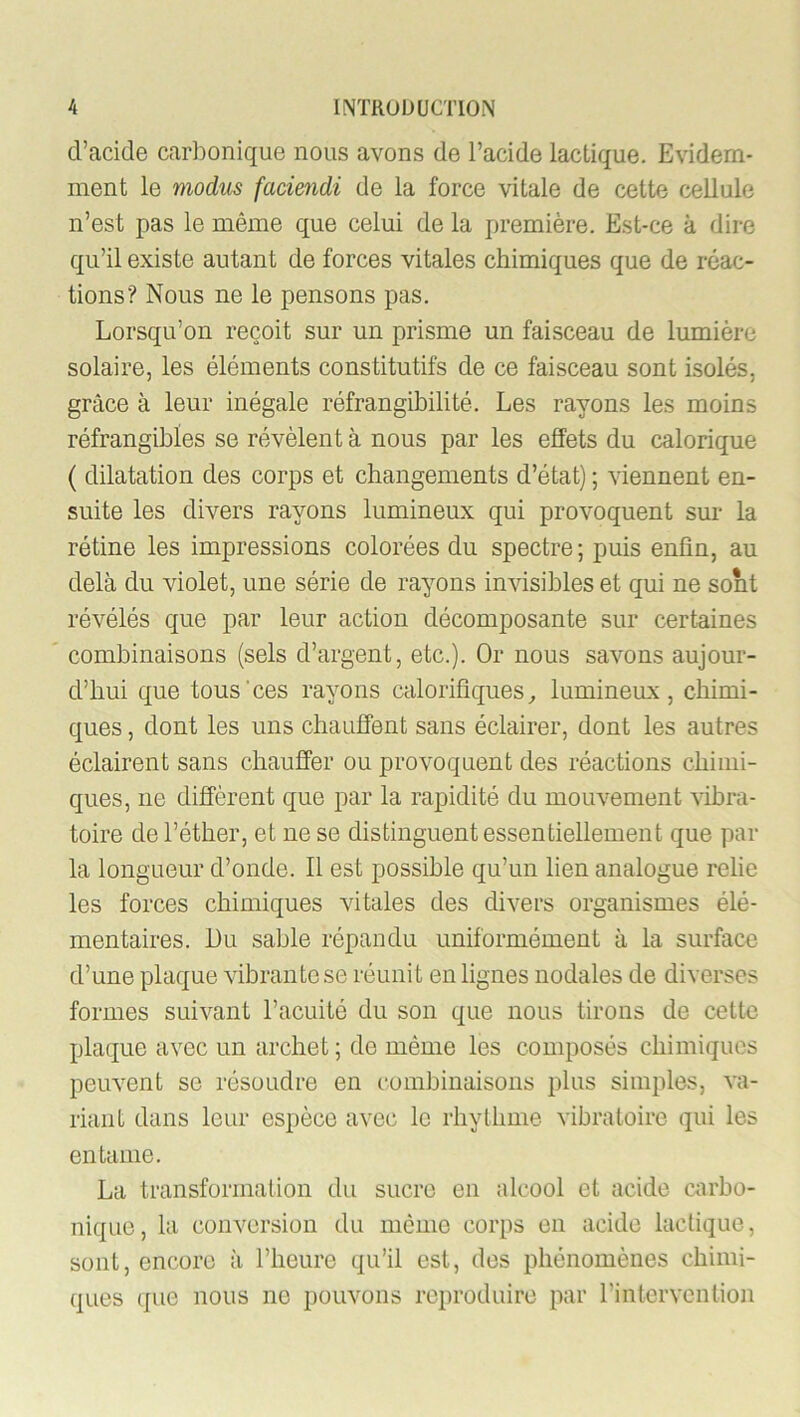 d’acide carbonique nous avons de l’acide lactique. Evidem- ment le modus faciendi de la force vitale de cette cellule n’est pas le même que celui de la première. Est-ce à dire qu’il existe autant de forces vitales chimiques que de réac- tions? Nous ne le pensons pas. Lorsqu’on reçoit sur un prisme un faisceau de lumière solaire, les éléments constitutifs de ce faisceau sont isolés, grâce à leur inégale réfrangibilité. Les rayons les moins réfrangibles se révèlent à nous par les effets du calorique ( dilatation des corps et changements d’état) ; viennent en- suite les divers rayons lumineux qui provoquent sur la rétine les impressions colorées du spectre ; puis enfin, au delà du violet, une série de rayons invisibles et qui ne sont révélés que par leur action décomposante sur certaines combinaisons (sels d’argent, etc.). Or nous savons aujour- d’hui que tous'ces rayons calorifiques^ lumineux, chimi- ques , dont les uns chauffent sans éclairer, dont les autres éclairent sans chauffer ou provoquent des réactions chimi- ques, ne diffèrent que par la rapidité du mouvement vibra- toire de l’éther, et ne se distinguent essentiellement que par la longueur d’onde. Il est possible qu’un lien analogue relie les forces chimiques vitales des divers organismes élé- mentaires. Lu sable répandu uniformément à la surface d’une plaque vibrante se réunit en lignes nodales de diverses formes suivant l’acuité du son que nous tirons de cette plaque avec un archet ; de même les composés chimiques peuvent se résoudre en combinaisons plus simples, va- riant dans leur espèce avec le rhyllmie vibratoire qui les entame. La transformation du sucre en alcool et acide carbo- nique, la couAnrsion du même corps en acide lactique, sont, encore à l’heure qu’il est, des phénomènes chimi- ques que nous no pouvons reproduire par rintervention