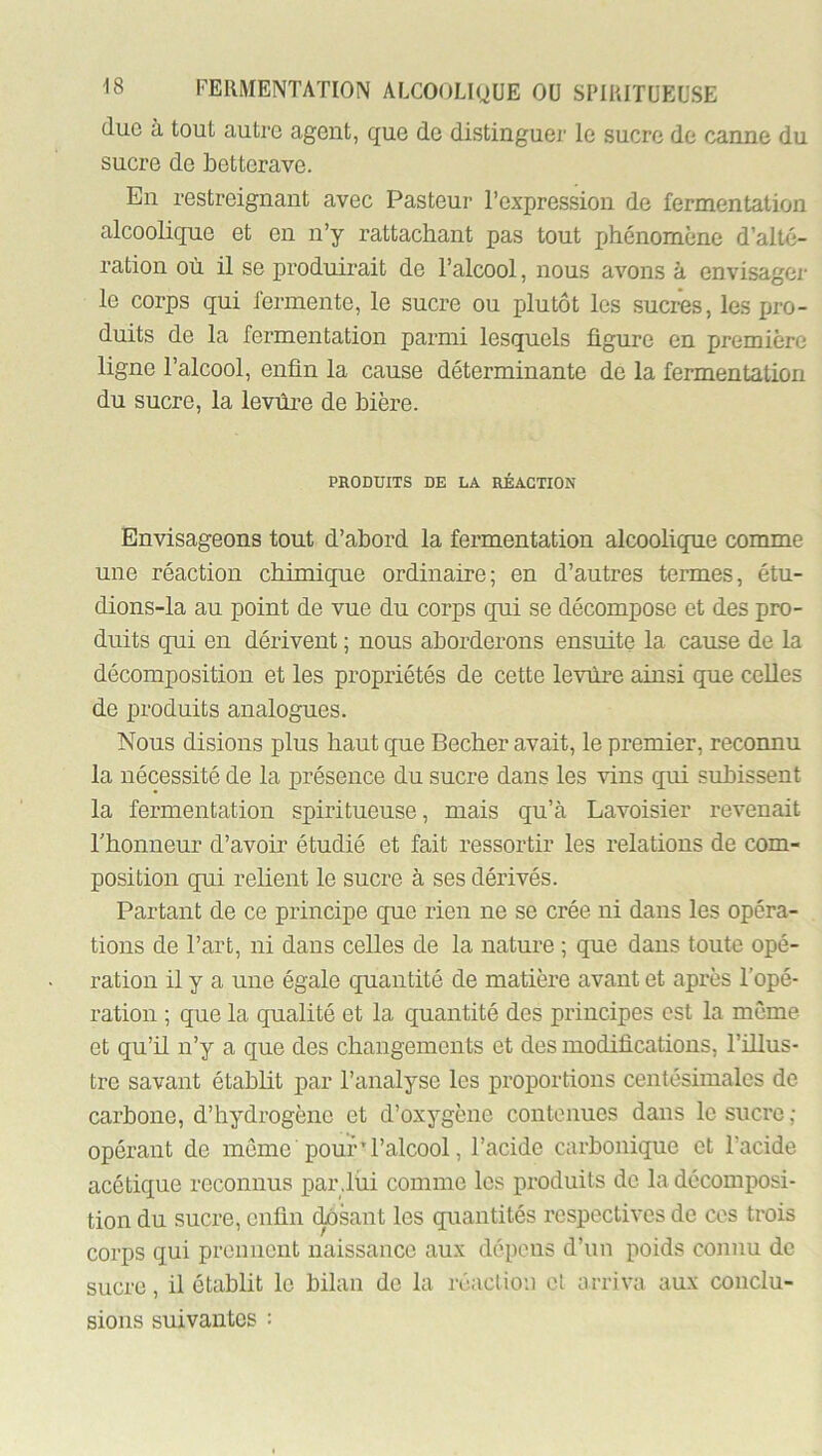 duo à tout autre agent, que de distinguer le sucre de canne du sucre de betterave. En restreignant avec Pasteur l’expression de fermentation alcoolique et en n’y rattachant pas tout phénomène d’alté- ration où il se produii’ait de l’alcool, nous avons à envisager le corps qui fermente, le sucre ou plutôt les sucres, les jjro- duits de la fermentation parmi lesquels figure en première ligne l’alcool, enfin la cause déterminante de la fermentation du sucre, la levûi’e de bière. PRODUITS DE LA RÉACTION Envisageons tout d’abord la fermentation alcoolique comme une réaction chimique ordinaire; en d’autres termes, étu- dions-la au point de vue du corps qui se décompose et des pro- duits qui en dérivent ; nous aborderons ensuite la cause de la décomposition et les propriétés de cette levilre ainsi que celles de produits analogues. Nous disions plus haut que Becber avait, le premier, reconnu la nécessité de la présence du sucre dans les vins qui subissent la fermentation spiritueuse, mais qu’à Lavoisier revenait Thonneur d’avoir étudié et fait ressortir les relations de com- position qui relient le sucre à ses dérivés. Partant de ce principe que rien ne se crée ni dans les opéra- tions de l’art, ni dans celles de la nature ; que dans toute opé- ration il y a une égale quantité de matière avant et après l’opé- ration ; que la qualité et la quantité des principes est la même et qu’il n’y a que des changements et des modifications, l’illus- tre savant établit par l’analyse les proportions centésimales de carbone, d’hydrogène et d’oxygène contenues dans le sucre ; opérant de môme'pour’l’alcool, l’acide carbonique et l’acide acétique reconnus par.liii comme les produits do la décomposi- tion du sucre, enfin casant les quantités respectives de cos trois corps qui preimcnt naissance aux dépens d’un poids connu de sucre, il établit le bilan de la réaction et arriva aux conclu- sions suivantes :