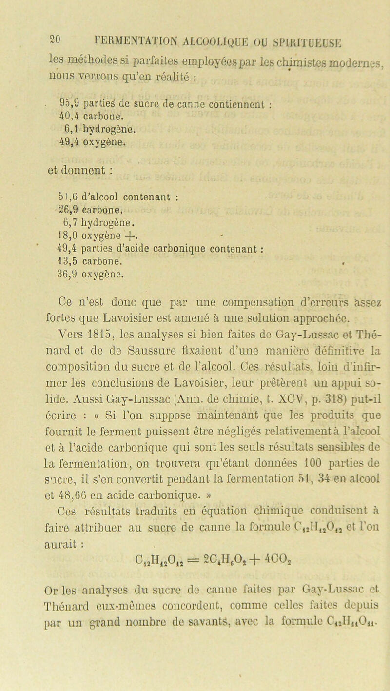 Igs méthodes si jxirfaites employées par les chimistes modernes, nous verrons qu’eu réalité : 95.9 parties de sucre de canne contiennent ; 40.4 carbone. 6,1 hydrogène. 49.4 oxygène. et donnent : 51,6 d’alcool contenant : 26.9 carbone. 6,7 hydrogène. 18,0 oxygène 49.4 parties d’acide carbonique contenant ; 13.5 carbone. 36.9 oxygène. Ce n’est donc que par une compensation d’erreurs assez fortes que Lavoisier est amené à une solution approchée. Vers 1815, les analyses si bien faites de Gay-Lussac et Thé- nard et de de Saussure fixaient d’une manière définitive la composition du sucre et de l’alcool. Ces résultats, loin d’infir- mer les conclusions de Lavoisier, leur prêtèrent un appui so- lide. Aussi Gay-Lussac (Ann. de chimie, t. XGV, p. 318) put-il écrire : « Si l’on suppose maintenant que les produits que fournit le ferment puissent être négligés relativement à l’alcool et à l’acide carbonique qui sont les seuls résultats sensibles de la fermentation, on trouvera qu’étant données 100 parties de sucre, il s’en convertit pendant la fermentation 51, 34 en alcool et 48,66 en acide carbonique. » Ces résultats traduits en équation cliimiquc conduisent tà faire attribuer au sucre de canne la formule C,2lI,jO,j et l'on aurait : Or les analyses du sucre de canne faites par Gay-Lussac et ’J’liénard cux-mênics concordent, comme celles faites depuis par un grand nombre de savants, avec la formule CuIIiiOü.