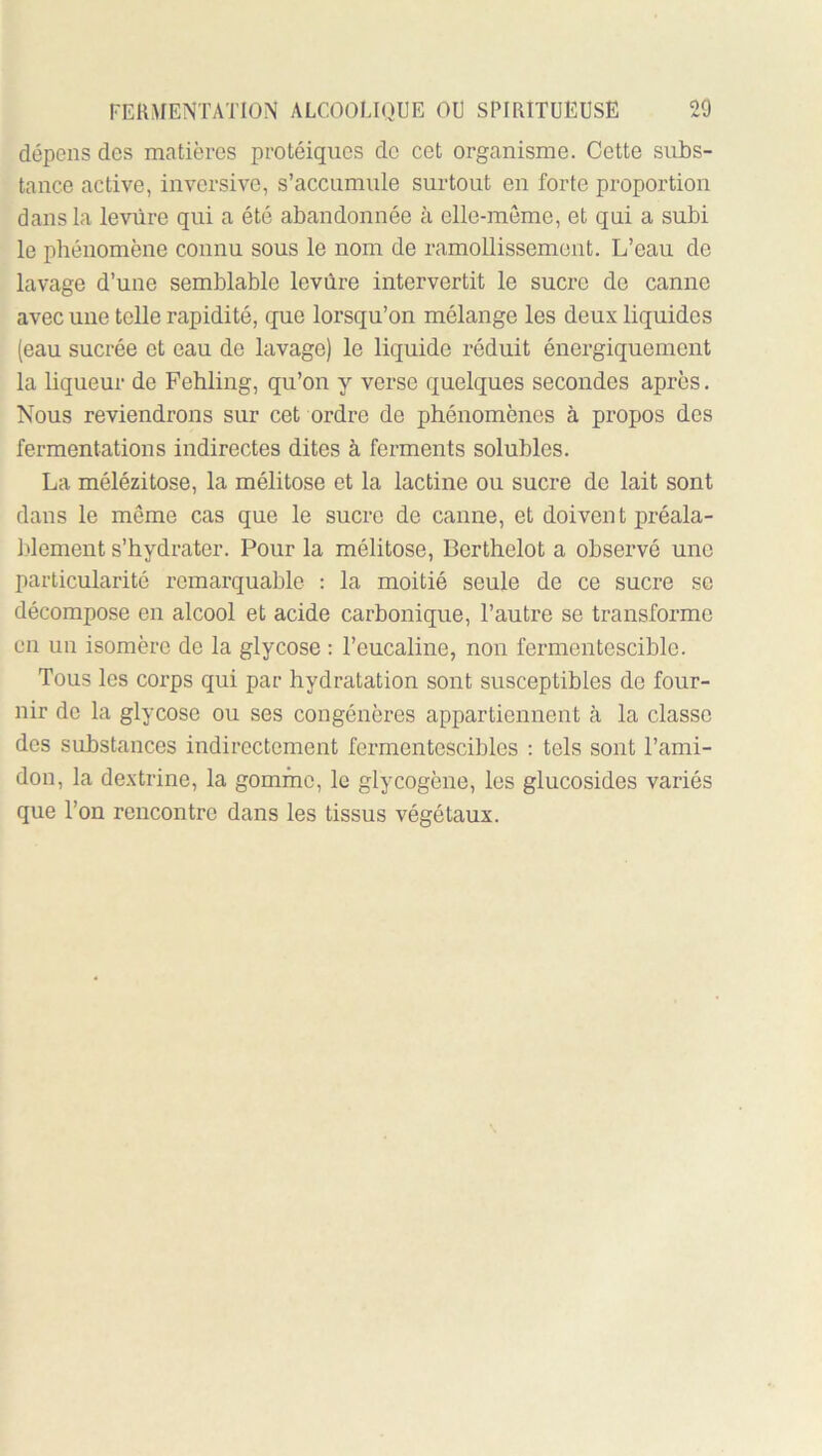 dépens des matières protéiques de cet organisme. Cette subs- tance active, inversive, s’accumule surtout en forte proportion dans la levure qui a été abandonnée à elle-même, et qui a subi le phénomène connu sous le nom de ramollissement. L’eau de lavage d’une semblable levure intervertit le sucre de canne avec une telle rapidité, que lorsqu’on mélange les deux liquides (eau sucrée et eau de lavage) le liquide réduit énergiquement la liqueur de Pehling, qu’on y verse quelques secondes après. Nous reviendrons sur cet ordre de phénomènes à propos des fermentations indirectes dites à ferments solubles. La mélézitose, la mélitose et la lactine ou sucre de lait sont dans le même cas que le sucre de canne, et doivent préala- l.dement s’hydrater. Pour la mélitose, Berthelet a observé une particularité remarquable : la moitié seule de ce sucre se décompose en alcool et acide carbonique, l’autre se transforme en un isomère de la glycose : l’eucaline, non fermentescible. Tous les corps qui par hydratation sont susceptibles de four- nir de la glycose ou ses congénères appartiennent à la classe des substances indirectement fermentescibles : tels sont l’ami- don, la dextrine, la gomme, le glycogène, les glucosides variés que l’on rencontre dans les tissus végétaux.