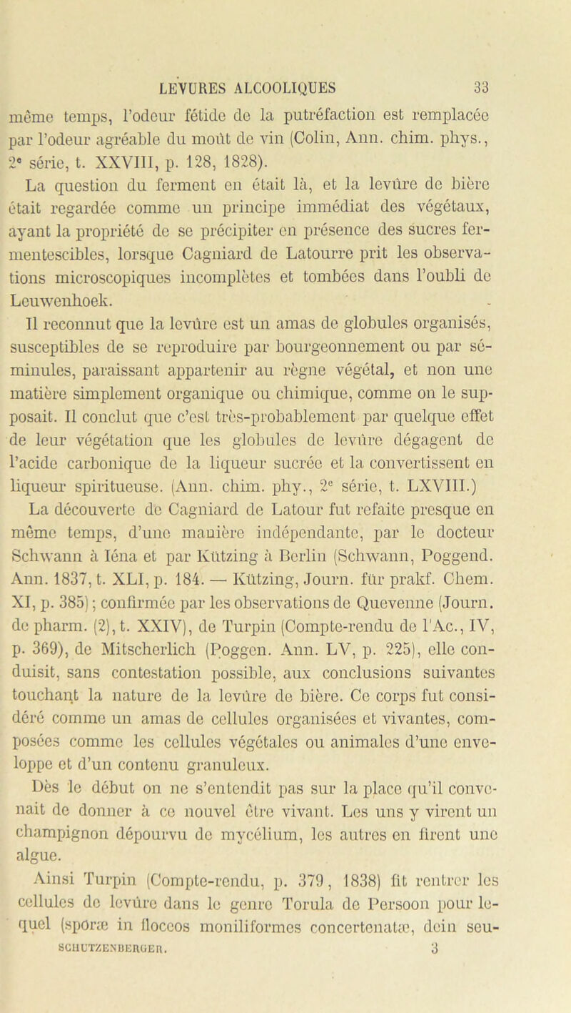 môme temps, rôdeur fétide de la putréfaction est remplacée par l’odeur agréable du moût de vin (Colin, Ann. chim. phys., 2« série, t. XXVIII, p. 128, 1828). La question du ferment en était là, et la levure de bière était regardée comme un principe immédiat des végétaux, ayant la propriété do se précipiter on présence des sucres fer- mentescibles, lorsque Cagniard de Latourre prit les observa- tions microscopiques incomplètes et tombées dans l’oubli de Leuwenhoek. Il reconnut que la levure est un amas de globules organisés, susceptibles de se reproduire par bourgeonnement ou par sé- minules, paraissant appartenir au règne végétal, et non une matière simplement organique ou chimique, comme on le sup- posait. Il conclut que c’est très-probablement par quelque effet de leur végétation que les globules de levure dégagent de l’acide carbonique de la liqueur sucrée et la convertissent en liquem- spiritueuse. (Ann. chim. phy., 2*^ séiâe, t. LXVIII.) La découverte de Cagniard de Latour fut refaite presque en même temps, d’une manière indépendante, par le docteur Scliwann à léna et par Kützing à Berlin (Schwann, Poggend. Ann. 1837, t. XLI, p. 184. — Kützing, Journ. fur prakf. Chem. XI, p. 385) ; confirmée par les observations de Quevenne (Journ. de pharm. (2),t. XXIV), de Turpin (Compte-rendu de l'Ac., IV, p. 369), de Mitscherlich (Poggen. Ann. LV, p. 225), elle con- duisit, sans contestation possible, aux conclusions suivantes touchant la nature de la levure de bière. Ce corps fut consi- déré comme un amas de cellules organisées et vivantes, com- posées comme les cellules végétales ou animales d’une enve- loppe et d’un contenu granuleux. Dès le début on ne s’entendit pas sur la place (ju’il conve- nait de donner à ce nouvel être vivant. Les uns y virent un champignon dépourvu de mycélium, les autres en firent une algue. Ainsi Turpin (Compte-rendu, p. 379, 1838) fit rentrer les cellules de levUrc dans le genre Torula de Persoon pour le- quel (sporæ in Iloceos moniliformes concertenatæ, dein seu- SCULTZE.NUEIlüEn. 3