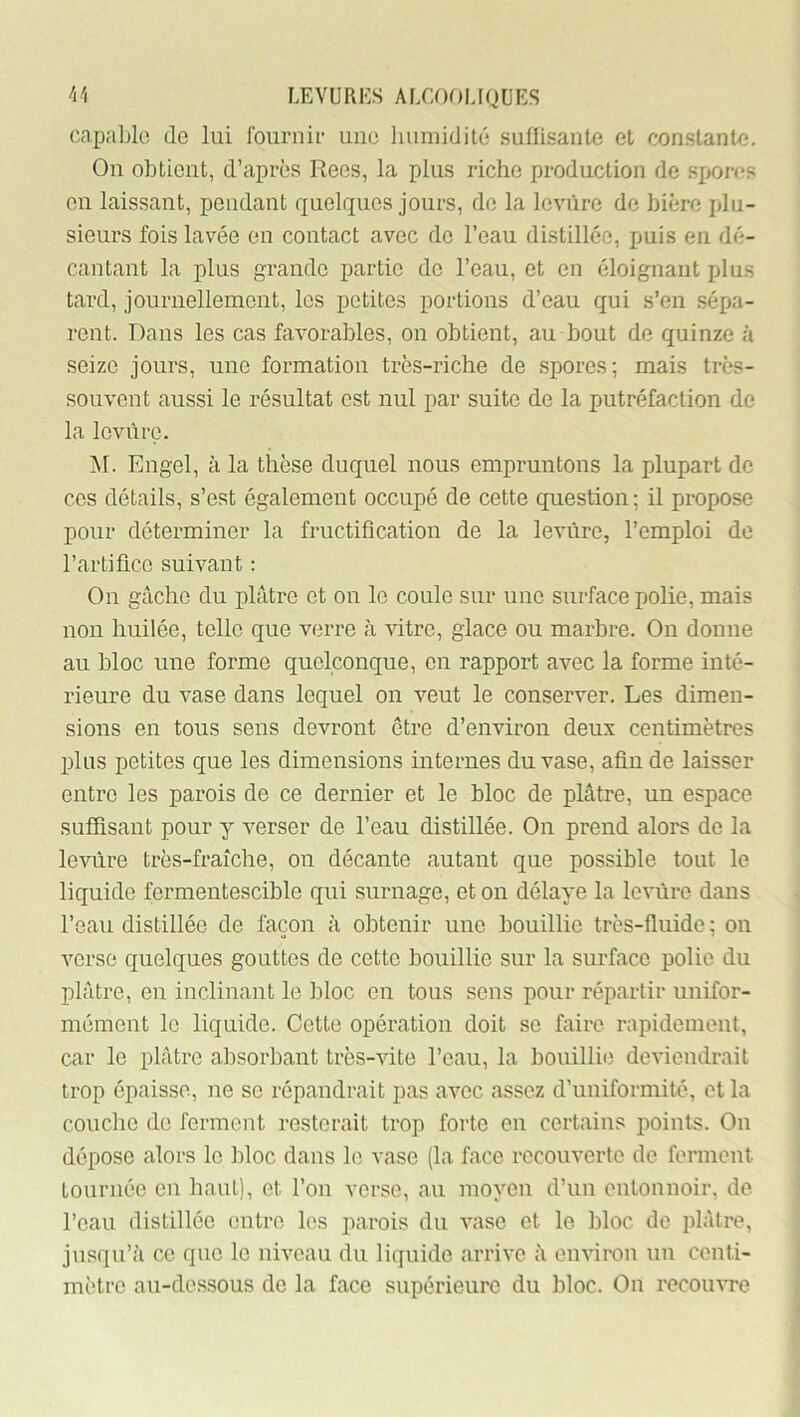 capable de lui fournie une liuniidité suffisante et constante. On obtient, d’après Rees, la plus riche production de spores en laissant, pendant quelques jours, de la leviire de bière [du- sieurs fois lavée en contact avec de l’eau distillée, puis en dé- cantant la plus grande partie de l’eau, et en éloignant plus tard, journellement, les petites portions d’eau qui s’en sépa- rent. Dans les cas favorables, on obtient, au bout de quinze à seize jours, une formation très-riche de spores; mais très- souvent aussi le résultat est nul par suite de la putréfaction de la levure. M. Engel, à la thèse duquel nous empruntons la plupart de ces détails, s’est également occupé de cette question; il propose pour déterminer la fructification de la levure, l’emploi de l’artifice suivant : On gâche du plâtre et on le coule sur une surface polie, mais non huilée, telle que verre à vitre, glace ou marbre. On donne au bloc une forme quelconque, en rapport avec la forme inté- rieure du vase dans lequel on veut le conserver. Les dimen- sions en tous sens devront être d’environ deux centimètres plus petites que les dimensions internes du vase, afin de laisser entre les parois de ce dernier et le bloc de plâtre, un espace suffisant pour y verser de l’eau distillée. On prend alors de la levure très-fraîche, on décante autant que possible tout le liquide fermentescible qui surnage, et on délaye la levure dans l’eau distillée de façon à obtenir une bouillie très-fluide ; on verse quelques gouttes de cette bouillie sur la surface polie du plâtre, en inclinant le bloc en tous sens pour répartir unifor- mément le liquide. Cette opération doit se faire rapidement, car le plâtre absorbant très-vite l’eau, la bouillie deviendrait trop épaisse, ne se répandrait pas avec assez d’uniformité, et la couche de ferment resterait trop forte en certains points. On dépose alors le bloc dans le vase (la face recouverte de ferment tournée en haut), et l’ou verse, au moyen d’un entonnoir, de l’eau distillée entre les parois du vase et le bloc de plâtre, jusqu’à ce que le niveau du liquide arrive à enviinn un centi- mètre au-dessous de la face supérieure du bloc. On recouvre