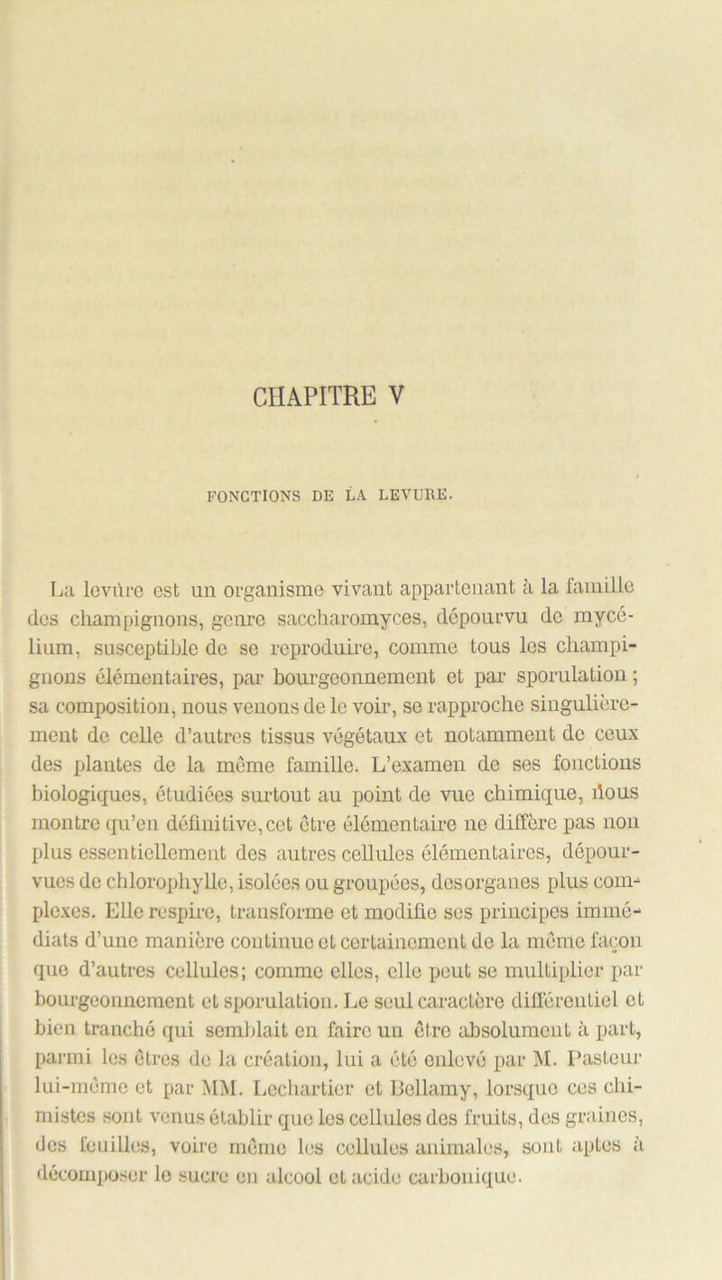 FONCTIONS DE LA LEVURE. La levùi'C est un organisme vivant appartenant à la famille (les champignons, genre saccharomyces, dépourvu de mycé- lium, susceptible de se reproduire, comme tous les champi- gnons élémentaires, par bourgeonnement et pai' sporulation ; sa composition, nous venons de le voir, se rapproche singulière- ment de celle d’autres tissus végétaux et notamment de ceux des plantes de la même famille. L’examen de ses fonctions biologiques, étudiées sui’tout au pomt de vue chimique, bous montre qu’en définitive, cet être élémentaire ne diffère pas non plus essentiollemeiit des autres cellules élémentaires, dépour- vues de chlorophylle, isolées ou groupées, desorganes plus coim plexes. Elle respire, transforme et modifie ses principes immé- diats d’une manière continue et certainement de la même façon que d’autres cellules; comme elles, elle peut se multiplier par bourgeonnement et sporulation. Le seul caractère différentiel et bien tranché qui semblait en faire un être absolument à part, parmi les êtres de la création, lui a été enlevé par M. Pasteur lui-même et par MM. Lcchartier et Bellamy, lorsque ces chi- mistes sont venus établir que les cellules des fruits, des graines, des feuilles, voire même les cellules animales, sont aptes à déconqjoser le sucre eu alcool et acide carbonique.