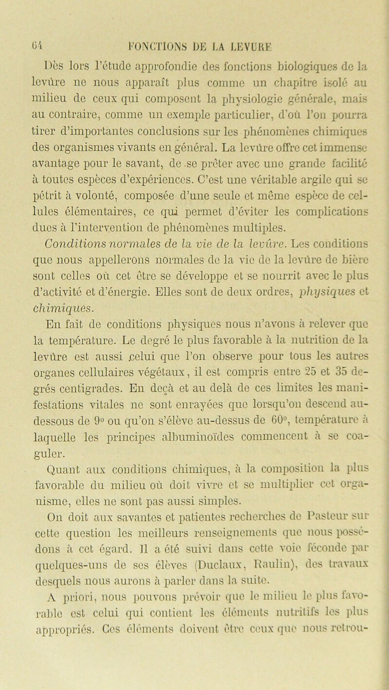 Des loi-s rétiidc approfondie des fondions biologiques de la levure ne nous apparaît plus comme un chapitre isolé au milieu de ceux qui composent la physiologie générale, mais au contraire, comme un exemple particulier, d’où l’on pourra tirer d’importantes conclusions sur les ijhénomènes chimiques des organismes vivants en général. La levùre offre cet immense avantage pour le savant, de .se prêter avec une grande facilité à toutes espèces d’expériences. C’est une véritable argile qui se pétrit à volonté, composée d’une seule et meme espèce de cel- lules élémentaires, ce qui permet d’éviter les comjdications ducs à rintervention de phénomènes multiples. Conditions normales de la vie de la levure. Les conditions que nous appellerons normales de la vie do la levùre de bière sont celles où cet être se développe et se nourrit avec le plus d’activité et d’énergie. Elles sont de deux ordres, physiques et chimiques. En fait de conditions physiques nous n’avons à relever que la température. Le degré le plus favorable à la nutrition de la levùre est aussi .celui que l’on observe pour tous les autres organes cellulaires végétaux, il est compris entre 25 et 35 de- grés centigrades. En deçà et au delà de ces limites les mani- festations vitales ne sont enrayées que lorsqu’on descend au- dessous do 9° ou qu’on s’élève au-dessus de 60°, température à laquelle les principes allmminoïdes commencent à se coa- guler. Quant aux conditions chimiques, à la composilion la plus favorable du milieu où doit vivre et se multiplier cet orga- nisme, elles ne sont pas aussi simples. On doit aux savantes et patientes recherches de Pasteur sur cette question les meilleurs renseignements que nous possé- dons à cet égard. Il a été suivi dans cette voie féconde par quelques-uns de ses élèves (Duclaux, Paulin), des travaux desquels nous aurons à parler dans la suite. A priori, nous pouvons prévoir que le milieu le plus favo- rable est celui qui contient les éléments nutritifs les plus appropriés. Ces éléments doivent être ceux que nous retrou-