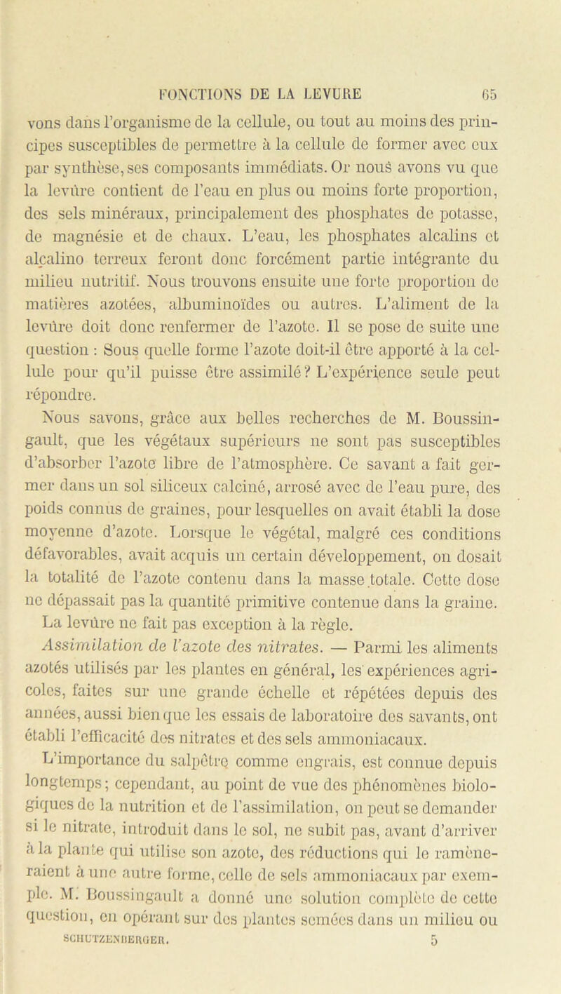 vons dans l’organisme de la cellule, ou tout au moins des prin- cipes susceptibles de permettre à la cellule de former avec eux par synthèse, scs composants immédiats. Or noué avons vu que la leviire contient de l’eau en plus ou moins forte proportion, des sels minéraux, principalement des phosphates de potasse, de magnésie et de chaux. L’eau, les phosphates alcalins et alcalino terreux feront donc forcément partie intégrante du milieu nutritif. Nous trouvons ensuite une forte proportion de matières azotées, albuminoïdes ou autres. L’aliment de la levure doit donc renfermer de l’azote. Il se pose de suite une question ; Sous quelle forme l’azote doit-il être apporté à la cel- lule pour qu’il puisse être assimilé ? L’expérfence seule peut répondre. Nous savons, grâce aux belles recherches de M. Boussin- gault, que les végétaux supérieurs ne sont pas susceptibles d’absorber l’azote libre de l’atmosphère. Ce savant a fait ger- mer dans un sol siliceux calciné, arrosé avec de l’eau pure, des poids connus do graines, pour lesquelles on avait établi la dose moyenne d’azote. Lorsque le végétal, malgré ces conditions défavorables, avait acquis un certain développement, on dosait la totalité de l’azote contenu dans la masse totale. Cette dose ne dépassait pas la quantité primitive contenue dans la graine. La levure ne fait pas exception à la règle. Assimilation de l’azote des nitrates. — Paimii les aliments azotés utilisés par les plantes en général, les expériences agri- coles, faites sur une grande échelle et répétées depuis des années, aussi bien que les essais de laboratoire des savants, ont établi l’efficacité des nitrates et des sels ammoniacaux. L’importance du salpéti-q comme engrais, est connue depuis longtemps ; cependant, au point de vue des phénomènes biolo- giques de la nutrition et de l’assimilation, on peut se demander si le nitrate, introduit dans le sol, no subit pas, avant d’arriver a la plante qui utilise son azote, des réductions qui le ramène- raient à une autre foi'me, colle de sels ammoniacaux par exem- ple. M. Boussingault a donné une solution complète de cotte question, en opérant sur dos plantes semées dans un milieu ou