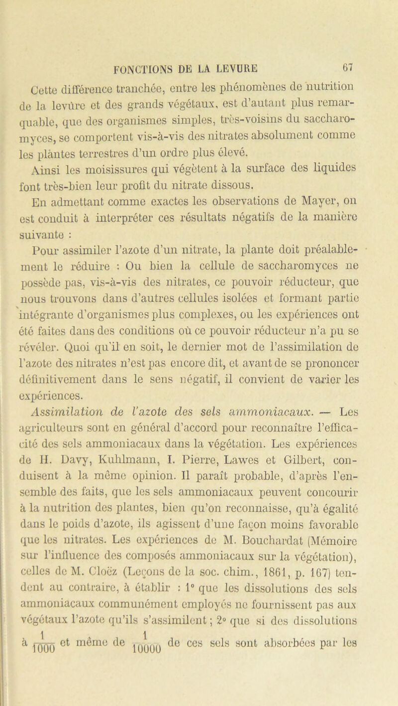 Cette différence tranchée, entre les phénomènes de nutrition de la le^n\rc et des grands végétaux, est d’autant plus remar- quable, que des organismes simples, très-voisins du saccharo- myces, se comportent vis-à-vis des nitrates absolument comme les plantes terrcsti-es d’un ordre plus élevé. Ainsi les moisissures qui végètent à la surface des liquides font très-bien leur profit du nitrate dissous. En admettant comme exactes les observations de Mayer, on est conduit à interpréter ces résultats négatifs de la manière suivante : Pour assimiler l’azote d’un nitrate, la plante doit préalable- • ment le réduire : Ou bien la cellule de saccharomyces ne possède pas, vis-à-vis des nitrates, ce pouvoir réducteur, que nous trouvons dans d’autres cellules isolées et formant partie intégrante d’organismes pins complexes, ou les expériences ont été faites dans des conditions où ce pouvoir réducteur n’a pu se révéler. Quoi qu'il en soit, le dernier mot do l’assimilation de l’azote des nitrates n’est pas encore dit, et avant de se prononcer définitivement dans le sens négatif, il convient de varier les expériences. Assimilation de l’azote des sels ammoniacaux. — Les agriculteurs sont en général d’accord pour reconnaître l’effica- cité des sels ammoniacaux dans la végétation. Les expériences de II. Davy, Kuhlmann, I. Pierre, Lawes et Gilbert, con- duisent à la même opinion. Il paraît probable, d’après l’en- semble des faits, que les sels ammoniacaux peuvent concourir à la nutrition des plantes, bien qu’on reconnaisse, qu’à égalité dans le poids d’azote, ils agissent d’une façon moins favorable que les nitrates. Les expériences de M. Douchardat (iMémoirc sur l’influence des composés ammoniacaux sur la végétation), celles de M. Cloè'z (Leçons de la soc. chim., 1861, p. 167) ton- dent au contraire, à établir : 1” que les dissolutions des sels ammoniacaux communément employés ne fournissent pas aux végétaux l’azote qu’ils s’assimilent ; 2» que si des dissolutions à et même de de ces sels sont absoi-bôes par les