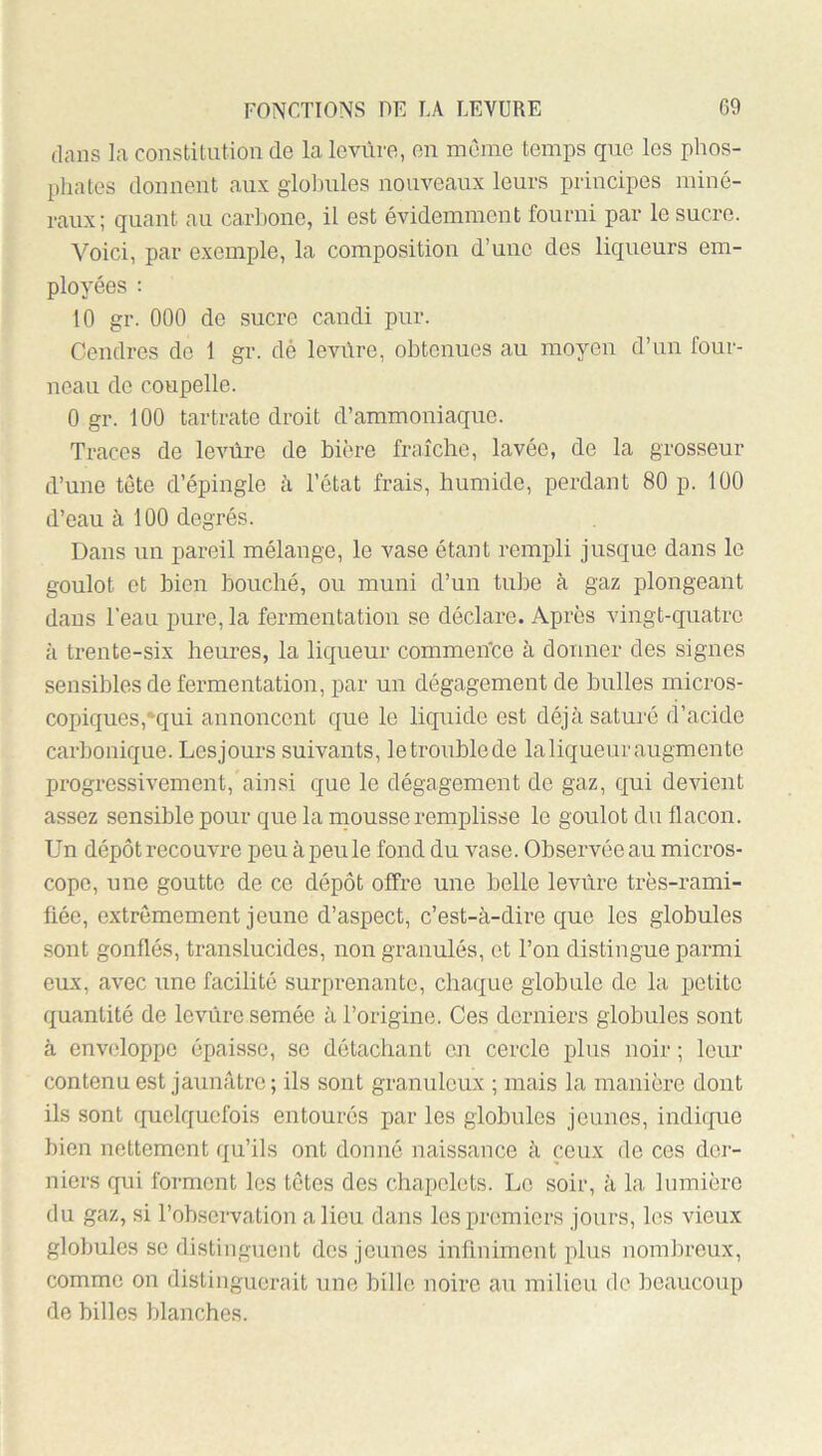 dans ]a constitution de laloviire, en même temps que les phos- phates donnent aux glohules nouveaux leurs principes miné- raux; quant au carhone, il est évidemment fourni par le sucre. Voici, par exemple, la composition d’une des liqueurs em- ployées : 10 gr. 000 de sucre candi pur. Gendres do 1 gr. dé leviire, obtenues au moyen d’un four- neau do coupelle. 0 gr. 100 tartrate droit d’ammoniaque. Traces de levure de bière fraîche, lavée, de la grosseur d’une tête d’épingle à l’état frais, humide, perdant 80 p. 100 d’eau à 100 degrés. Dans un pareil mélange, le vase étant rempli jusque dans le goulot et bien bouché, ou muni d’un tu])e à gaz plongeant dans l’eau pure, la fermentation se déclare. Après vingt-quatre à trente-six heures, la liqueur commence à donner des signes sensibles de fermentation, par un dégagement de bulles micros- coi)iques,*qui annoncent que le liquide est déjà saturé d’acide carbonique. Lesjours suivants, letronblede laliquem'augmento progressivement, ainsi que le dégagement de gaz, qui devient assez sensible pour que la rnousse remplisse le goulot du flacon. Un dépôt recouvre peu àpeule fond du vase. Observéeau micros- cope, une goutte de ce dépôt offre une belle levure très-rami- fiée, extrêmement jeune d’aspect, c’est-à-dire que les globules sont gonflés, translucides, non granulés, et l’on distingue parmi eux, avec une facilité surprenante, chaque globule de la petite quantité de levure semée à l’origine. Ces derniers globules sont à enveloppe épaisse, se détachant on cercle plus noir ; leur contenu est jaunâtre ; ils sont granuleux ; mais la manière dont ils sont quelquefois entourés par les globules jeunes, indique bien nettement qu’ils ont donné naissance à ceux de ces der- niers qui forment les têtes des chapelets. Le soir, à la lumière du gaz, si l’observation a lieu dans les premiers jours, les vieux globules se distinguent dos jeunes infiniment plus nom])roux, comme on distinguerait une bille noire an milieu de beaucoup de billes blanches.