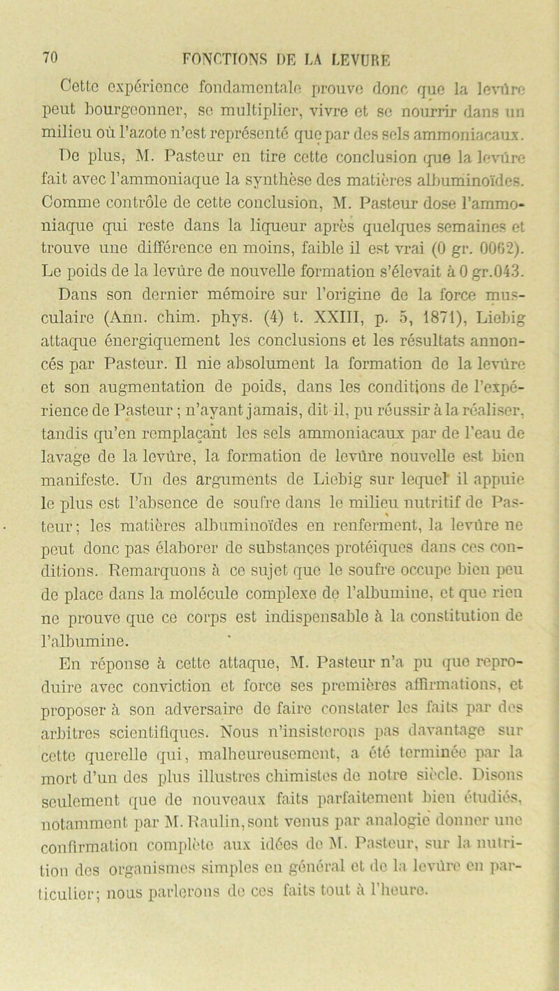 Cette expérience fondamentale prouve donc rpie la le\iire peut bourgeonner, se multiplier, vivre et se nourrir dans un milieu où l’azote n’est représenté que par des sels ammoniacaux. De plus, M. Pasteur eu tire cette conclusion (pue la levure fait avec l’ammoniaque la synthèse des matières albuminoïdes. Comme contrôle de cette conclusion, M. Pasteur dose l’ammo- Iliaque qui reste dans la liqueur après quelques semaines et trouve une différence en moins, faible il est vrai (0 gr. 0002). Le poids de la levure de nouvelle formation s’élevait à 0 gr.04.3. Dans son dernier mémoire sur l’origine de la force mus- culaire (Ann. chim. phys. (4) t. XXIII, p. 5, 1871), Liobig attaque énergiquement les conclusions et les résultats annon- cés par Pasteur. Il nie absolument la formation de la levure et son augmentation de poids, dans les conditions de l’expé- rience de Pasteur ; n’ayant jamais, dit il, pu réussir à la réaliser, tandis qu’en remplaçant les sels ammoniacaux par de l’eau de lavage de la levure, la formation de levùre nouvelle est bien manifeste. Un des arguments de Liebig sur lecpiel il appuie le plus est l’absence de soufre dans le milieu nutritif de Pas- teur ; les matières albuminoïdes en renferment, la levüre ne peut donc pas élaborer de substances protéiques dans ces con- ditions. Remarquons à ce sujet que le soufre occupe bicu peu de place dans la molécule complexe de l’albumine, et que rieu ne prouve que ce corps est indispensable à la constitution de l’albumine. En réponse à cette attaque, AI. Pasteur n’a pu que repro- duire avec conviction et force ses premières affirmations, et proposer à son adversaire de faire constater les faits par dos arbitres scientifiques. Nous n’insisterons pas davantage sur cette querelle qui, malbcureusomcnt, a été terminée par la mort d’un des plus illustres chimistes do notre sii'cle. Disons seulement que de nouveaux faits parfaitement lûen étudiés, notamment par M. Paulin,sont venus par analogie donner une confirmatiou complète aux idées de M. Pasteur, sur la nutri- tion dos organismes simples eu général et de la levùre en par- ticulier; nous parlerons de ces faits tout à riieurc.