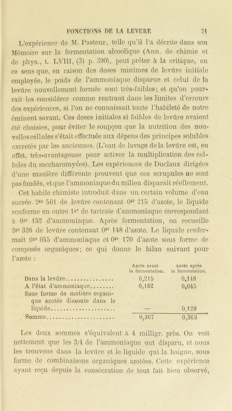 L’exporience de ]\I. Pasteur, telle qu’il l’a décrite dans son Mémoire sur la fermentation alcoolique (Ann. de chimie et de phys., t. LVIII, (3) p. 390), peut prêter à la critique, en CO sens que, en raison des doses minimes de levûro initiale employée, le poids de l’ammoniaque disparue et celui de la levüre nouvellement formée sont trcs-faihles ; et qu’on pour- rait les considérer comme rentrant dans les limites d’erreurs des expériences, si l’on no connaissait toute l’habileté de notre éminent savant. Ces doses initiales si faibles de levüre avaient été choisies, pour éviter le soupçon que la nutrition dos nou- velles cellules s’était effectuée aux dépens des principes solubles excrétés par les anciennes. (L’eau de lavage delà levüre est, eu effet, très-avantageuse pour activer la multiplication des cel- lules du saccharomyces). Les expériences de Duclaux dirigées d’une manière différente prouvent que ces scrupules ne sont pas fondés, et que l’ammoniaque du milieu disparait réellement. Cet habile chimiste introduit dans un certain volume d’eau sucrée 2®^ 501 de levüre contenant 0» 215 d’azote, le liquide renferme en outre le' de tartrate d’ammoniaque correspondant à 152 d’ammoniaque. Après fermentation, on recueille 2s' 326 de levüre contenant 0®' 148 d’azote. Le liquide renfer- mait Oef 055 d’ammoniaque et 0®' 170 d’azote sous forme do composés organiques; ce qui donne le bilan suivant pour l’azote : Azote avant la fermentation. Azote après la fermentation. Dans la levüre 0,215 0,148 A l’état d’ammoniaque Sous forme de matière organi- 0,152 0,045 que azotée dissoute dans le liquide 0,120 Somme 0,367 0,36‘d Les deux sommes s’équivalent à 4 milligr. près. On voit nettement que les 3/4 de l’ammoniaque ont disparu, et nous les trouvons dans la levüre et le liquide qui la baigne, sous forme de combinaisons organiques azotées. Cette expérience ayant reçu depuis la consécration do tout fait bioii observé.